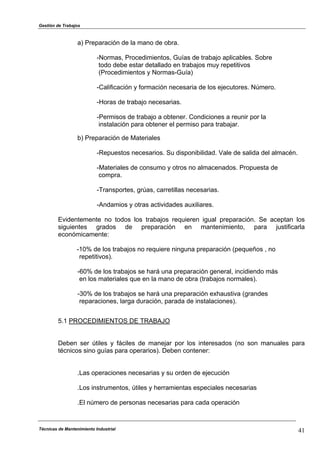 Gestión de Trabajos
Técnicas de Mantenimiento Industrial 41
a) Preparación de la mano de obra.
-Normas, Procedimientos, Guías de trabajo aplicables. Sobre
todo debe estar detallado en trabajos muy repetitivos
(Procedimientos y Normas-Guía)
-Calificación y formación necesaria de los ejecutores. Número.
-Horas de trabajo necesarias.
-Permisos de trabajo a obtener. Condiciones a reunir por la
instalación para obtener el permiso para trabajar.
b) Preparación de Materiales
-Repuestos necesarios. Su disponibilidad. Vale de salida del almacén.
-Materiales de consumo y otros no almacenados. Propuesta de
compra.
-Transportes, grúas, carretillas necesarias.
-Andamios y otras actividades auxiliares.
Evidentemente no todos los trabajos requieren igual preparación. Se aceptan los
siguientes grados de preparación en mantenimiento, para justificarla
económicamente:
-10% de los trabajos no requiere ninguna preparación (pequeños , no
repetitivos).
-60% de los trabajos se hará una preparación general, incidiendo más
en los materiales que en la mano de obra (trabajos normales).
-30% de los trabajos se hará una preparación exhaustiva (grandes
reparaciones, larga duración, parada de instalaciones).
5.1 PROCEDIMIENTOS DE TRABAJO
Deben ser útiles y fáciles de manejar por los interesados (no son manuales para
técnicos sino guías para operarios). Deben contener:
.Las operaciones necesarias y su orden de ejecución
.Los instrumentos, útiles y herramientas especiales necesarias
.El número de personas necesarias para cada operación
 