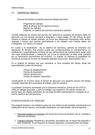 Gestión de Trabajos
Técnicas de Mantenimiento Industrial 43
5.2 TIEMPOS DE TRABAJO
Conocer los tiempos necesarios para los trabajos permitiría:
.Programar los trabajos
.Medir la eficacia de los equipos humanos
.Mejorar los métodos
.Implantar un sistema de incentivos individual ó colectivo
Cuando hablamos de eficacia del servicio nos referimos a comparar los tiempos reales de
ejecución con los tiempos previstos ó asignados a cada trabajo. En ello influye de gran
manera el método de trabajo utilizado, de forma que diferencias importantes entre tiempo
asignado y tiempo real apuntan generalmente a los trabajos cuyo método deben ser
investigados, con vistas a su mejora.
En cuanto a la implantación de un sistema de incentivos, además de necesitar una
estimación de tiempos más precisa, puede ser contraproducente en mantenimiento: La
sofisticación y especialización creciente de las intervenciones de mantenimiento exige cada
vez mayor profesionalidad y motivación, por lo que el mantenedor no debe estar coartado
por el instrumento discriminante del incentivo. Lo anterior no descarta la posibilidad de
incentivos de grupo en función de resultados globales (producción, disponibilidad, etc.)
En el análisis de tiempos hay que considerar el ciclo completo del trabajo (todas las
especialidades y todos los tiempos):
.Tiempo de desplazamiento
.Tiempo de preparación
.Tiempo de ejecución
.Tiempo de esperas, imprevistos
constituyendo en muchos casos el tiempo de ejecución una pequeña porción del trabajo
completo (depende de la naturaleza de trabajo y tipo de industria).
La precisión necesaria, asumiendo que no aplicamos incentivos, podría ser de ±10% al
±30% en trabajos generales y ±5% en trabajos muy repetitivos. Su cálculo correcto se
podría hacer por análisis estadístico de una serie de datos representativos, recogidos en el
archivo histórico de intervenciones.
CLASIFICACIÓN DE LOS TRABAJOS
Para asignar tiempos a los trabajos puede ser una valiosa ayuda proceder previamente a la
clasificación de los mismos. Una posible clasificación, en este sentido, sería la siguiente:
1. Pequeños trabajos no rutinarios: De menos de 4 horas de duración. No es rentable la
obtención de tiempos.
2. Trabajos rutinarios: Repetitivos y previsibles, ejecutados por un equipo fijo asignado a
cada instalación. Es útil disponer de tiempos asignados y procedimientos de trabajo.
 