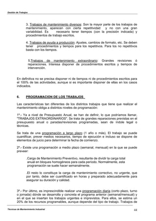 Gestión de Trabajos
Técnicas de Mantenimiento Industrial 44
3. Trabajos de mantenimiento diversos: Son la mayor parte de los trabajos de
mantenimiento, aparecen con cierta repetitividad y no con una gran
variabilidad. Es necesario tener tiempos (con la precisión indicada) y
procedimientos de trabajo escritos.
4. Trabajos de ayuda a producción: Ajustes, cambios de formato, etc. Se deben
tener procedimientos y tiempos para los repetitivos. Para los no repetitivos
basta con los tiempos.
5.Trabajos de mantenimiento extraordinario: Grandes revisiones ó
reparaciones. Interesa disponer de procedimientos escritos y tiempos de
intervención.
En definitiva no se precisa disponer ni de tiempos ni de procedimientos escritos para
el 100% de las actividades, aunque si es importante disponer de ellas en los casos
indicados.
6. PROGRAMACION DE LOS TRABAJOS
Las características tan diferentes de los distintos trabajos que tiene que realizar el
mantenimiento obliga a distintos niveles de programación:
1º.- Ya a nivel de Presupuesto Anual, se han de definir, lo que podríamos llamar,
"TRABAJOS EXTRAORDINARIOS". Se trata de grandes reparaciones previstas en el
presupuesto anual o paradas/revisiones programadas, sean de índole legal o
técnicas.
Se trata de una programación a largo plazo (1 año o más). El trabajo se puede
cuantificar, prever medios necesarios, tiempo de ejecución e incluso se dispone de
elementos de juicio para determinar la fecha de comienzo.
2º.- Existe una programación a medio plazo (semanal, mensual) en la que se puede
preveer:
.Carga de Mantenimiento Preventivo, resultante de dividir la carga total
anual en bloques homogéneos para cada período. Normalmente, esta
programación se suele hacer semanalmente.
.El resto lo constituye la carga de mantenimiento correctivo, no urgente, que
por tanto, debe ser cuantificado en horas y preparado adecuadamente para
asegurar su duración y calidad.
3º.- Por último, es imprescindible realizar una programación diaria (corto plazo, turno
o jornada) dónde se desarrolla y concreta el programa anterior (semanal/mensual) y
en el que se insertan los trabajos urgentes e imprevistos. Para ellos, se estima un
20% de los recursos programables, aunque depende del tipo de trabajo. Trabajos de
 