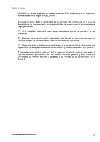 Gestión de Trabajos
Técnicas de Mantenimiento Industrial 45
albañilería y demás auxiliares no deben pasar del 10%, mientras que en máquinas-
herramientas suele llegar, incluso, al 50%.
En cualquier caso, dada la variabilidad de los tiempos y la importancia en el logro de
los objetivos de mantenimiento, es imprescindible para que funcione adecuadamente
la programación:
1º.- Una autoridad adecuada para tomar decisiones por el programador y ser
cumplidas.
2º.- Disponer de una información adecuada para lo que su comunicación con los
distintos niveles de mantenimiento y fabricación debe ser muy fluida.
3º.- Seguir día a día la evolución de los trabajos y la carga pendiente, de manera que
la planificación esté permanentemente actualizada y sea un documento vivo y eficaz.
Existen diversos modelos cada uno de los cuales se adaptarán mejor o peor según el
tipo de industria, producción, etc. Un modelo bastante general y que puede ser
visualizado de manera sencilla y adaptado a la realidad es el representado en la
figura 5.
 