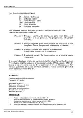 Gestión de Trabajos
Técnicas de Mantenimiento Industrial 48
-Los documentos usados son pues:
ST Solicitud de Trabajo
OT Orden de Trabajo
PDT Parte Diario de Trabajo
CER Certificaciones
VS Vales de Salida
BR Bonos de Recepción
-Los niveles de prioridad, indicados en cada ST e imprescindibles para una
adecuada programación, suelen ser:
.Prioridad I: Trabajos urgentes, de emergencia, para evitar daños a la
propiedad o a las personas. No programados. Intervención
inmediata.
.Prioridad A: Trabajos urgentes, para evitar pérdidas de producción o para
asegurar la calidad. Programados. Intervención en 24 horas.
.Prioridad B: Trabajos normales, para asegurar la disponibilidad.
Programados. Intervención en una semana.
.Prioridad C: Trabajos de parada. Se deben realizar en la próxima parada
programada.
El proceso indicado es el típico del Mantenimiento Correctivo. Para el Mantenimiento
Preventivo se simplifica ya que se lanzan directamente las OT'S (no existen ST'S). En
cuanto a las prioridades, que se deben acomodar al tipo de fabricación, se han
indicado igualmente las usadas en manto. correctivo, ya que en manto. preventivo
serán todas de prioridad "B" o "C".
ACTIVIDADES
Definición / Programación del Preventivo.
Preparación de Trabajos
-Estimación de tiempos
-Estimación de la mano de obra
-Estimación de materiales
-Estimación de medios auxiliares
-Procedimiento de trabajo
-Permisos de trabajo
BIBLIOGRAFÍA:
[ 1 ] -Teoría y práctica del mantenimiento industrial 6.8 y 10
[ 2 ] -Manual de mantenimiento de instalaciones industriales. Abaldin.7
[ 4 ] -Gestión del Mantenimiento. Francis Boucly. AENOR (1998)
[ 7 ] -Management of Industrial Maintenance. A. Kelly.
[15] -Improving Machinery Reliability. Heinz P. Bloch. Gulf Publishing Co. Houston (1988)
 
