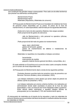 Control de la Gestión de Mantenimiento
Técnicas de Mantenimiento Industrial
50
que constituyen las grandes masas a presupuestar. Para cada una de ellas tendremos
que precisar sus elementos constituyentes:
.Mantenimiento Propio
.Mantenimiento Ajeno
.Materiales (Repuestos y Materiales de consumo)
-El Presupuesto de Mantenimiento Propio es el resultado de multiplicar las horas
de personal propio disponibles por su precio. El precio de la hora de
mantenimiento, en cada especialidad, está formado por los siguientes elementos:
.Coste de la mano de obra operativa (Salarios más cargas sociales)
.Parte proporcional de gastos de estructura:
.Jefe de Mantenimiento y otro personal no operativo (oficinas,
mandos intermedios, etc.)
.Parte proporcional del resto de gastos de mantenimiento:
.agua, vapor, electricidad
.gastos de formación, gestión
.gastos de mantenimiento de talleres e instalaciones de
mantenimiento
.Materiales no repartidos (no imputables a trabajos concretos):
.herramientas
.instrumentos de medida
.pequeño material diverso general (tornillería, consumibles, etc.)
El coste estándar en Euros/hora es la suma de estos cuatro conceptos dividida
por el número de horas disponibles total.
-El Presupuesto de Mantenimiento Ajeno consta de las siguientes partidas:
.Contratos diversos suscritos tanto de correctivo como de preventivo con
Servicios Técnicos oficiales y otros contratistas (~50%).
.Los trabajos realizados a tanto alzado que serían objeto de petición de
ofertas cuando se presenten (~40%).
.Los trabajos realizados por precios unitarios (tarifas) y los realizados por
administración donde están acordados el precio de la hora de cada
especialidad y nivel y se facturan las horas trabajadas reales a posteriori.
Estos últimos deben restringirse a aquellos trabajos difíciles de
presupuestar por su naturaleza (~10% del mantenimiento ajeno).
-El presupuesto de materiales es el importe de los repuestos y resto de materiales de
consumo directos que se suministran del stock de almacén ó mediante solicitud de compra
de materiales en tránsito.
 