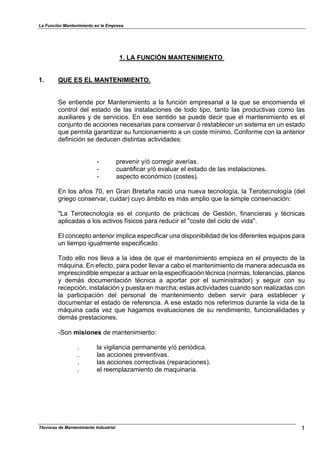 La Función Mantenimiento en la Empresa
Técnicas de Mantenimiento Industrial 1
1. LA FUNCIÓN MANTENIMIENTO
1. QUE ES EL MANTENIMIENTO.
Se entiende por Mantenimiento a la función empresarial a la que se encomienda el
control del estado de las instalaciones de todo tipo, tanto las productivas como las
auxiliares y de servicios. En ese sentido se puede decir que el mantenimiento es el
conjunto de acciones necesarias para conservar ó restablecer un sistema en un estado
que permita garantizar su funcionamiento a un coste mínimo. Conforme con la anterior
definición se deducen distintas actividades:
- prevenir y/ó corregir averías.
- cuantificar y/ó evaluar el estado de las instalaciones.
- aspecto económico (costes).
En los años 70, en Gran Bretaña nació una nueva tecnología, la Terotecnología (del
griego conservar, cuidar) cuyo ámbito es más amplio que la simple conservación:
"La Terotecnología es el conjunto de prácticas de Gestión, financieras y técnicas
aplicadas a los activos físicos para reducir el "coste del ciclo de vida".
El concepto anterior implica especificar una disponibilidad de los diferentes equipos para
un tiempo igualmente especificado.
Todo ello nos lleva a la idea de que el mantenimiento empieza en el proyecto de la
máquina. En efecto, para poder llevar a cabo el mantenimiento de manera adecuada es
imprescindible empezar a actuar en la especificación técnica (normas, tolerancias, planos
y demás documentación técnica a aportar por el suministrador) y seguir con su
recepción, instalación y puesta en marcha; estas actividades cuando son realizadas con
la participación del personal de mantenimiento deben servir para establecer y
documentar el estado de referencia. A ese estado nos referimos durante la vida de la
máquina cada vez que hagamos evaluaciones de su rendimiento, funcionalidades y
demás prestaciones.
-Son misiones de mantenimiento:
. la vigilancia permanente y/ó periódica.
. las acciones preventivas.
. las acciones correctivas (reparaciones).
. el reemplazamiento de maquinaria.
 