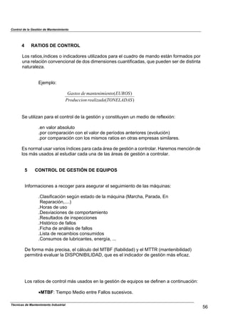 Control de la Gestión de Mantenimiento
4 RATIOS DE CONTROL
Los ratios,índices o indicadores utilizados para el cuadro de mando están formados por
una relación convencional de dos dimensiones cuantificadas, que pueden ser de distinta
naturaleza.
Ejemplo:
)(
)(
TONELADASrealizadaProduccion
EUROSntomantenimiedeGastos
Se utilizan para el control de la gestión y constituyen un medio de reflexión:
.en valor absoluto
.por comparación con el valor de períodos anteriores (evolución)
.por comparación con los mismos ratios en otras empresas similares.
Es normal usar varios índices para cada área de gestión a controlar. Haremos mención de
los más usados al estudiar cada una de las áreas de gestión a controlar.
5 CONTROL DE GESTIÓN DE EQUIPOS
Informaciones a recoger para asegurar el seguimiento de las máquinas:
.Clasificación según estado de la máquina (Marcha, Parada, En
Reparación,....)
.Horas de uso
.Desviaciones de comportamiento
.Resultados de inspecciones
.Histórico de fallos
.Ficha de análisis de fallos
.Lista de recambios consumidos
.Consumos de lubricantes, energía, ...
De forma más precisa, el cálculo del MTBF (fiabilidad) y el MTTR (mantenibilidad)
permitirá evaluar la DISPONIBILIDAD, que es el indicador de gestión más eficaz.
Los ratios de control más usados en la gestión de equipos se definen a continuación:
!MTBF: Tiempo Medio entre Fallos sucesivos.
56
Técnicas de Mantenimiento Industrial
 