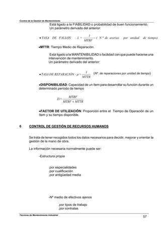 Control de la Gestión de Mantenimiento
Está ligado a la FIABILIDAD o probabilidad de buen funcionamiento.
Un parámetro derivado del anterior:
tiempo)deunidadporaveriasdeN(
MTBF
1
=:FALLOSDETASA º%!
!MTTR: Tiempo Medio de Reparación.
Está ligado a la MANTENIBILIDAD o facilidad con que puede hacerse una
intervención de mantenimiento.
Un parámetro derivado del anterior:
MTTR
1
=:REPARACIÓNDETASA &! (Nº. de reparaciones por unidad de tiempo)
!DISPONIBILIDAD: Capacidad de un ítem para desarrollar su función durante un
determinado período de tiempo
Técnicas de Mantenimiento Industrial
57
M MTBF
MTBF
=D
TTR$
!FACTOR DE UTILIZACIÓN: Proporción entre el Tiempo de Operación de un
ítem y su tiempo disponible.
6 CONTROL DE GESTIÓN DE RECURSOS HUMANOS
Se trata de tener recogidos todos los datos necesarios para decidir, mejorar y orientar la
gestión de la mano de obra.
La información necesaria normalmente puede ser:
-Estructura propia
.por especialidades
.por cualificación
.por antigüedad media
-Nº medio de efectivos ajenos
.por tipos de trabajo
.por contratas
 
