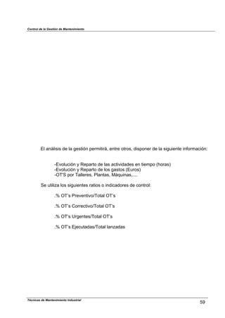Control de la Gestión de Mantenimiento
El análisis de la gestión permitirá, entre otros, disponer de la siguiente información:
-Evolución y Reparto de las actividades en tiempo (horas)
-Evolución y Reparto de los gastos (Euros)
-OT'S por Talleres, Plantas, Máquinas,....
Se utiliza los siguientes ratios o indicadores de control:
.% OT’s Preventivo/Total OT’s
.% OT’s Correctivo/Total OT’s
.% OT’s Urgentes/Total OT’s
.% OT’s Ejecutadas/Total lanzadas
59
Técnicas de Mantenimiento Industrial
 