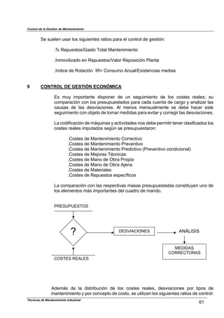 Control de la Gestión de Mantenimiento
Se suelen usar los siguientes ratios para el control de gestión:
.% Repuestos/Gasto Total Mantenimiento
.Inmovilizado en Repuestos/Valor Reposición Planta
.Indice de Rotación IR= Consumo Anual/Existencias medias
9 CONTROL DE GESTIÓN ECONÓMICA
Es muy importante disponer de un seguimiento de los costes reales; su
comparación con los presupuestados para cada cuenta de cargo y analizar las
causas de las desviaciones. Al menos mensualmente se debe hacer este
seguimiento con objeto de tomar medidas para evitar y corregir las desviaciones.
La codificación de máquinas y actividades nos debe permitir tener clasificados los
costes reales imputados según se presupuestaron:
.Costes de Mantenimiento Correctivo
.Costes de Mantenimiento Preventivo
.Costes de Mantenimiento Predictivo (Preventivo condicional)
.Costes de Mejoras Técnicas
.Costes de Mano de Obra Propia
.Costes de Mano de Obra Ajena
.Costes de Materiales
.Costes de Repuestos específicos
La comparación con las respectivas masas presupuestadas constituyen uno de
los elementos más importantes del cuadro de mando.
PRESUPUESTOS
Técnicas de Mantenimiento Industrial
61
COSTES REALES
? DESVIACIONES ANÁLISIS
MEDIDAS
CORRECTORAS
Además de la distribución de los costes reales, desviaciones por tipos de
mantenimiento y por concepto de costo, se utilizan los siguientes ratios de control:
 