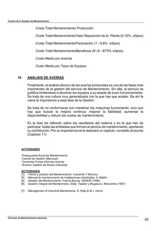 Control de la Gestión de Mantenimiento
.Costo Total Mantenimiento/ Producción
.Costo Total Mantenimiento/Valor Reposición de la Planta (2-10%, s/tipos)
.Costo Total Mantenimiento/Facturación (1 - 9,8% s/tipos)
.Costo Total Mantenimiento/Beneficios (61,8 - 87'5% s/tipos)
.Costo Medio por Averías
.Costo Medio por Tipos de Equipos
10 ANÁLISIS DE AVERÍAS
Finalmente, el análisis técnico de las averías producidas es una de las fases más
importantes de la gestión del servicio de Mantenimiento. Sin ella, el servicio se
justifica limitándose a devolver los equipos a su estado de buen funcionamiento.
Se trata de una cultura muy generalizada con la que hay que acabar. De ahí le
viene la importancia a esta fase de la Gestión:
Se trata de no conformarse con mantener las máquinas funcionando, sino que
hay que buscar la mejora continua: mejorar la fiabilidad, aumentar la
disponibilidad y reducir los costos de mantenimiento.
Es la fase de reflexión sobre los resultados del sistema y en la que han de
participar todas las entidades que forman el servicio de mantenimiento, aportando
su contribución. Por su importancia se le dedicará un capitulo completo al asunto
(Capitulo 11).
ACTIVIDADES
-Presupuesto Anual de Mantenimiento
-Cantrol de Gestión (Mensual)
-Comentar Fichas Informes Averías
-Anexos: Gestión de Stocks (General)
ACTIVIDADES
[1] -Teoría y práctica del Mantenimiento Industrial. F.Monchy.
[2] -Manual de mantenimiento de instalaciones industriales. A. Baldín.
[4] -Gestión del Mantenimiento. Francis Boucly. AENOR (1998)
[6] -Gestión integral del Mantenimieto. Elola, Tejedor y Muguburu. Marcombo (1997)
[7] -Management of Industrial Maintenance. A. Kelly & M.J. Harris.
62
Técnicas de Mantenimiento Industrial
 