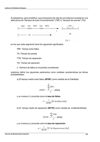 Análisis de Fiabilidad de Equipos
Si adoptamos, para simplificar, que el esquema de vida de una máquina consiste en una
alternancia de "tiempos de buen funcionamiento" (TBF) y "tiempos de averías" (TA):
en los que cada segmento tiene los siguientes significados:
TBF: Tiempo entre fallos
TA: Tiempo de parada
TTR: Tiempo de reparación
TO: Tiempo de operación
n : Número de fallos en el periodo considerado
podemos definir los siguientes parámetros como medidas características de dichas
probabilidades:
a) El tiempo medio entre fallos (MTBF) como medida de la Fiabilidad:
n
TBFi
n
0=MTBF
'
[días]
y su inversa (%) conocida como la tasa de fallos:
( )
Técnicas de Mantenimiento Industrial 64
MTBF
1
= fallos/AñodeNº%
b) El tiempo medio de reparación (MTTR) como medida de la Mantenibilidad:
n
TTRi
=MTTR
n
0
'
[días]
y su inversa (&) conocida como la tasa de reparación:
( )es/AñoReparaciondeN
MTTR
1
= º&
 