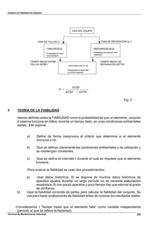 Análisis de Fiabilidad de Equipos
VIDA DEL EQUIPO
TASA DE REPARACIÓN ( )&
Probabilidad de duración de la
reparación
MANTENIBILIDAD {M (t)}
DISPONIBILIDAD {D (t)}
Probabilidad de desarrollar
la función requerida
TIEMPO MEDIO ENTRE
FALLOS (MTBF)
TIEMPO MEDIO DE
REPARACIÓN (MTTR)
TASA DE FALLOS ( )%
FIABILIDAD {R (t)}
Probabilidad de buen
funcionamiento
Técnicas de Mantenimiento Industrial 66
MTTR+MTBF
MTBF
=D
Fig. 2
3 TEORÍA DE LA FIABILIDAD
Hemos definido antes la FIABILIDAD como la probabilidad de que un elemento, conjunto
ó sistema funcione sin fallos, durante un tiempo dado, en unas condiciones ambientales
dadas. Ello supone:
a) Definir de forma inequívoca el criterio que determina si el elemento
funciona ó nó.
b) Que se definan claramente las condiciones ambientales y de utilización y
se mantengan constantes.
c) Que se defina el intervalo t durante el cual se requiere que el elemento
funcione.
-Para evaluar la fiabilidad se usan dos procedimientos:
a) Usar datos históricos. Si se dispone de muchos datos históricos de
aparatos iguales durante un largo período no se necesita elaboración
estadística. Si son pocos aparatos y poco tiempo hay que estimar el grado
de confianza.
b) Usar la fiabilidad conocida de partes para calcular la fiabilidad del conjunto. Se
usa para hacer evaluaciones de fiabilidad antes de conocer los resultados reales.
-Consideramos t "tiempo hasta que el elemento falla" como variable independiente
(período al que se refiere la fiabilidad).
 
