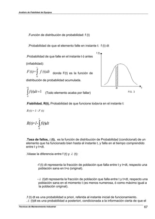 Análisis de Fiabilidad de Equipos
.Función de distribución de probabilidad: f (t)
.Probabilidad de que el elemento falle en instante t: f (t) dt
.Probabilidad de que falle en el instante t ó antes
(infiabilidad):
dt(t)f=(t)F
t
*0
donde F(t) es la función de
distribución de probabilidad acumulada.
1)(
0
"*
+t
dttf (Todo elemento acaba por fallar)
.Fiabilidad, R(t), Probabilidad de que funcione todavía en el instante t:
(t)F-1=(t)R
dttf-1=(t)R
t
*0
)(
.Tasa de fallos,% (t), es la función de distribución de Probabilidad (condicional) de un
elemento que ha funcionado bien hasta el instante t, y falla en el tiempo comprendido
entre t y t+dt.
.Véase la diferencia entre f (t) y % (t):
-f (t) dt representa la fracción de población que falla entre t y t+dt, respecto una
población sana en t=o (original).
-% (t)dt representa la fracción de población que falla entre t y t+dt, respecto una
población sana en el momento t (es menos numerosa, ó como máximo igual a
la población original).
.f (t) dt es una probabilidad a priori, referida al instante inicial de funcionamiento.
.% (t)dt es una probabilidad a posteriori, condicionada a la información cierta de que el
67Técnicas de Mantenimiento Industrial
 