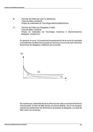 Análisis de Fiabilidad de Equipos
B: .Período de Fallos por azar (o aleatorios)
.Tasa de fallos constante
.Propio de materiales de Tecnología eléctrica/electrónica.
C: . .Período de Fallos por Desgaste ó Vejez
.Tasa de fallos creciente
.Propio de materiales de Tecnología mecánica ó electromecánica
(desgaste progresivo).
En general, la curva %(t) resulta de la superposición de la curva (a) asociada
a los defectos iniciales tras la puesta en servicio y la curva (b) que marca los
fenómenos de desgaste o deterioro de la función.
%(t)
(b)
(a)
t
%(t)
De manera que, dependiendo de la influencia de cada uno de los fenómenos
mencionados, la tasa de fallo tendrá una forma distinta. Así en los equipos
mecánicos predominan los fenómenos asociados al desgaste y su tasa de
fallo crece con el tiempo:
70Técnicas de Mantenimiento Industrial
 