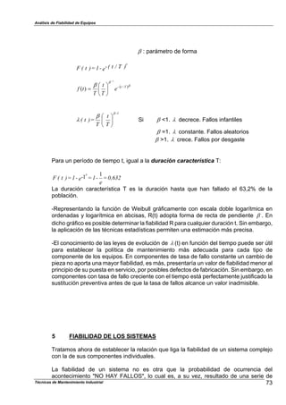 Análisis de Fiabilidad de Equipos
7 : parámetro de forma
e )T/t(--1=)t(F
7
- .7
7
7 Tt
e
T
t
T
tf /
1
)( #
#
/
0
1
2
3
4
"
/
0
1
2
3
4
T
t
T
=)t(
1-7
7
% Si 7 <1. % decrece. Fallos infantiles
7 =1. % constante. Fallos aleatorios
7 >1. % crece. Fallos por desgaste
Para un período de tiempo t, igual a la duración característica T:
0,632=
e
-1=e--1=)t(F
11
7
La duración característica T es la duración hasta que han fallado el 63,2% de la
población.
-Representando la función de Weibull gráficamente con escala doble logarítmica en
ordenadas y logarítmica en abcisas, R(t) adopta forma de recta de pendiente 7 . En
dicho gráfico es posible determinar la fiabilidad R para cualquier duración t. Sin embargo,
la aplicación de las técnicas estadísticas permiten una estimación más precisa.
-El conocimiento de las leyes de evolución de % (t) en función del tiempo puede ser útil
para establecer la política de mantenimiento más adecuada para cada tipo de
componente de los equipos. En componentes de tasa de fallo constante un cambio de
pieza no aporta una mayor fiabilidad, es más, presentaría un valor de fiabilidad menor al
principio de su puesta en servicio, por posibles defectos de fabricación. Sin embargo, en
componentes con tasa de fallo creciente con el tiempo está perfectamente justificado la
sustitución preventiva antes de que la tasa de fallos alcance un valor inadmisible.
5 FIABILIDAD DE LOS SISTEMAS
Tratamos ahora de establecer la relación que liga la fiabilidad de un sistema complejo
con la de sus componentes individuales.
73Técnicas de Mantenimiento Industrial
La fiabilidad de un sistema no es otra que la probabilidad de ocurrencia del
acontecimiento "NO HAY FALLOS", lo cual es, a su vez, resultado de una serie de
 