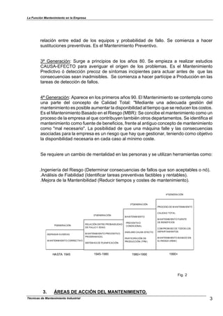 La Función Mantenimiento en la Empresa
relación entre edad de los equipos y probabilidad de fallo. Se comienza a hacer
sustituciones preventivas. Es el Mantenimiento Preventivo.
3ª Generación: Surge a principios de los años 80. Se empieza a realizar estudios
CAUSA-EFECTO para averiguar el origen de los problemas. Es el Mantenimiento
Predictivo ó detección precoz de síntomas incipientes para actuar antes de que las
consecuencias sean inadmisibles. Se comienza a hacer partícipe a Producción en las
tareas de detección de fallos.
4ª Generación: Aparece en los primeros años 90. El Mantenimiento se contempla como
una parte del concepto de Calidad Total: "Mediante una adecuada gestión del
mantenimiento es posible aumentar la disponibilidad al tiempo que se reducen los costos.
Es el Mantenimiento Basado en el Riesgo (MBR): Se concibe el mantenimiento como un
proceso de la empresa al que contribuyen también otros departamentos. Se identifica el
mantenimiento como fuente de beneficios, frente al antiguo concepto de mantenimiento
como "mal necesario". La posibilidad de que una máquina falle y las consecuencias
asociadas para la empresa es un riesgo que hay que gestionar, teniendo como objetivo
la disponibilidad necesaria en cada caso al mínimo coste.
Se requiere un cambio de mentalidad en las personas y se utilizan herramientas como:
.Ingeniería del Riesgo (Determinar consecuencias de fallos que son aceptables o nó).
.Análisis de Fiabilidad (Identificar tareas preventivas factibles y rentables).
.Mejora de la Mantenibilidad (Reducir tiempos y costes de mantenimiento).
.REPARAR AVERÍAS
.M ANTENIM IENTO CORRECTIVO
.RELACIÓN ENTRE PROBABILIDAD
DE FALLO Y EDAD.
.M ANTENIM IENTO PREVENTIVO
PROGRAM ADO.
.SISTEM AS DE PLANIFICACIÓN.
.M ANTENIM IENTO
PREVENTIVO
CONDICIONAL
.ANÁLISIS CAUSA EFECTO
.PARTICIPACIÓN DE
PRODUCCIÓN (TPM )
.PROCESO DE M ANTENIM IENTO
.CALIDAD TOTAL
.M ANTENIM IENTO FUENTE
DE BENEFICIOS
.COM PROM ISO DE TODOS LOS
DEPARTAM ENTOS
.M ANTENIM IENTO BASADO EN
EL RIESGO (RBM )
1ªGENERACIÓN
2ªGENERACIÓN
3ªGENERACIÓN
4ªGENERACIÓN
HASTA 1945 1945-1980 1980+1990 1990+
Fig. 2
3. ÁREAS DE ACCIÓN DEL MANTENIMIENTO.
3Técnicas de Mantenimiento Industrial
 