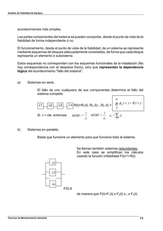 Análisis de Fiabilidad de Equipos
acontecimientos más simples.
Las partes componentes del sistema se pueden comportar, desde el punto de vista de la
fiabilidad de forma independiente ó no.
El funcionamiento, desde el punto de vista de la fiabilidad, de un sistema se representa
mediante esquemas de bloques adecuadamente conectados, de forma que cada bloque
representa un elemento ó subsistema.
Estos esquemas no corresponden con los esquemas funcionales de la instalación (No
hay correspondencia con el despiece físico), sino que representan la dependencia
lógica del acontecimiento "fallo del sistema".
a) Sistemas en serie.
El fallo de uno cualquiera de sus componentes determina el fallo del
sistema completo
Técnicas de Mantenimiento Industrial 74
R(t)=R1(t). R2 (t)....Rn (t) =
Si % = cte. entonces %%
%%
i
n
1
s
si
i =
1
=MTBF
1
=MTBF '
)t(R=)t(Ri
n
1
8
b) Sistemas en paralelo.
Basta que funcione un elemento para que funcione todo el sistema.
Se llaman también sistemas redundantes.
En este caso se simplifican los cálculos
usando la función infiabilidad F(t)=1-R(t)
de manera que F(t)=F1(t) x F2(t) x...x Fn(t)
% n%1 %2 %3
FIG.8
1%
2%
n%
 