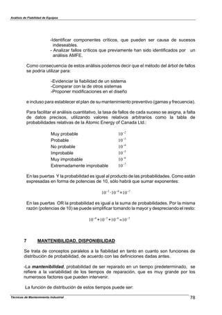 Análisis de Fiabilidad de Equipos
-Identificar componentes críticos, que pueden ser causa de sucesos
indeseables.
- Analizar fallos críticos que previamente han sido identificados por un
análisis AMFE.
Como consecuencia de estos análisis podemos decir que el método del árbol de fallos
se podría utilizar para:
-Evidenciar la fiabilidad de un sistema
-Comparar con la de otros sistemas
-Proponer modificaciones en el diseño
e incluso para establecer el plan de su mantenimiento preventivo (gamas y frecuencia).
Para facilitar el análisis cuantitativo, la tasa de fallos de cada suceso se asigna, a falta
de datos precisos, utilizando valores relativos arbitrarios como la tabla de
probabilidades relativas de la Atomic Energy of Canada Ltd.:
Muy probable 2
10#
Probable 3
10#
No probable 4
10#
Improbable 5
10#
Muy improbable 6
10#
Extremadamente improbable 7
10#
En las puertas Y la probabilidad es igual al producto de las probabilidades. Como están
expresadas en forma de potencias de 10, sólo habrá que sumar exponentes:
3
10#
· =4
10# 7
10#
En las puertas OR la probabilidad es igual a la suma de probabilidades. Por la misma
razón (potencias de 10) se puede simplificar tomando la mayor y despreciando el resto:
4
10#
+ + 93
10# 6
10# 3
10#
7 MANTENIBILIDAD. DISPONIBILIDAD
Se trata de conceptos paralelos a la fiabilidad en tanto en cuanto son funciones de
distribución de probabilidad, de acuerdo con las definiciones dadas antes.
-La mantenibilidad, probabilidad de ser reparado en un tiempo predeterminado, se
refiere a la variabilidad de los tiempos de reparación, que es muy grande por los
numerosos factores que pueden intervenir.
La función de distribución de estos tiempos puede ser:
78Técnicas de Mantenimiento Industrial
 