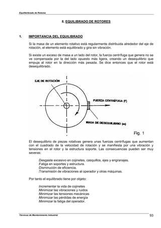 Equilibribrado de Rotores
8. EQUILIBRADO DE ROTORES
1. IMPORTANCIA DEL EQUILIBRADO
Si la masa de un elemento rotativo está regularmente distribuida alrededor del eje de
rotación, el elemento está equilibrado y gira sin vibración.
Si existe un exceso de masa a un lado del rotor, la fuerza centrífuga que genera no se
ve compensada por la del lado opuesto más ligera, creando un desequilibrio que
empuja al rotor en la dirección más pesada. Se dice entonces que el rotor está
desequilibrado.
El desequilibrio de piezas rotativas genera unas fuerzas centrífugas que aumentan
con el cuadrado de la velocidad de rotación y se manifiesta por una vibración y
tensiones en el rotor y la estructura soporte. Las consecuencias pueden ser muy
severas:
:Desgaste excesivo en cojinetes, casquillos, ejes y engranajes.
:Fatiga en soportes y estructura.
:Disminución de eficiencia.
:Transmisión de vibraciones al operador y otras máquinas.
Por tanto el equilibrado tiene por objeto:
:Incrementar la vida de cojinetes
:Minimizar las vibraciones y ruidos
:Minimizar las tensiones mecánicas
:Minimizar las pérdidas de energía
:Minimizar la fatiga del operador.
93Técnicas de Mantenimiento Industrial
 