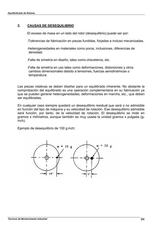 Equilibribrado de Rotores
2. CAUSAS DE DESEQUILIBRIO
El exceso de masa en un lado del rotor (desequilibrio) puede ser por:
:Tolerancias de fabricación en piezas fundidas, forjadas e incluso mecanizadas.
:Heterogeneidades en materiales como poros, inclusiones, diferencias de
densidad.
:Falta de simetría en diseño, tales como chaveteros, etc.
:Falta de simetría en uso tales como deformaciones, distorsiones y otros
cambios dimensionales debido a tensiones, fuerzas aerodinámicas o
temperatura.
Las piezas rotativas se deben diseñar para un equilibrado inherente. No obstante la
comprobación del equilibrado es una operación complementaria en su fabricación ya
que se pueden generar heterogeneidades, deformaciones en marcha, etc., que deben
ser equilibradas.
En cualquier caso siempre quedará un desequilibrio residual que será o no admisible
en función del tipo de máquina y su velocidad de rotación. Ese desequilibrio admisible
será función, por tanto, de la velocidad de rotación. El desequilibrio se mide en
gramos x milímetros, aunque también es muy usada la unidad gramos x pulgada (g-
inch).
Ejemplo de desequilibrio de 100 g.inch:
94Técnicas de Mantenimiento Industrial
 