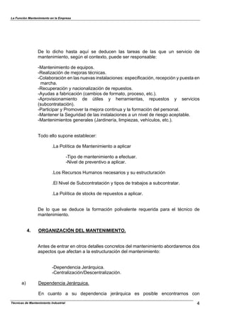 La Función Mantenimiento en la Empresa
Técnicas de Mantenimiento Industrial 4
De lo dicho hasta aquí se deducen las tareas de las que un servicio de
mantenimiento, según el contexto, puede ser responsable:
-Mantenimiento de equipos.
-Realización de mejoras técnicas.
-Colaboración en las nuevas instalaciones: especificación, recepción y puesta en
marcha.
-Recuperación y nacionalización de repuestos.
-Ayudas a fabricación (cambios de formato, proceso, etc.).
-Aprovisionamiento de útiles y herramientas, repuestos y servicios
(subcontratación).
-Participar y Promover la mejora continua y la formación del personal.
-Mantener la Seguridad de las instalaciones a un nivel de riesgo aceptable.
-Mantenimientos generales (Jardinería, limpiezas, vehículos, etc.).
Todo ello supone establecer:
.La Política de Mantenimiento a aplicar
-Tipo de mantenimiento a efectuar.
-Nivel de preventivo a aplicar.
.Los Recursos Humanos necesarios y su estructuración
.El Nivel de Subcontratación y tipos de trabajos a subcontratar.
.La Política de stocks de repuestos a aplicar.
De lo que se deduce la formación polivalente requerida para el técnico de
mantenimiento.
4. ORGANIZACIÓN DEL MANTENIMIENTO.
Antes de entrar en otros detalles concretos del mantenimiento abordaremos dos
aspectos que afectan a la estructuración del mantenimiento:
-Dependencia Jerárquica.
-Centralización/Descentralización.
a) Dependencia Jerárquica.
En cuanto a su dependencia jerárquica es posible encontrarnos con
 