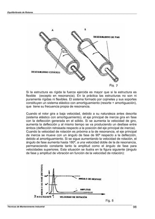 Equilibribrado de Rotores
Si la estructura es rígida la fuerza ejercida es mayor que si la estructura es
flexible (excepto en resonancia). En la práctica las estructuras no son ni
puramente rígidas ni flexibles. El sistema formado por cojinetes y sus soportes
constituyen un sistema elástico con amortiguamiento (resorte + amortiguación),
que tiene su frecuencia propia de resonancia.
Cuando el rotor gira a baja velocidad, debido a su naturaleza antes descrita
(sistema elástico con amortiguamiento), el eje principal de inercia gira en fase
con la deflección generada en el sólido. Si se aumenta la velocidad de giro,
aumenta la deflección y al mismo tiempo se va produciendo un desfase entre
ámbos (deflección retrasada respecto a la posición del eje principal de inercia).
Cuando la velocidad de rotación es próxima a la de resonancia, el eje principal
de inercia se mueve con un ángulo de fase de 90º respecto a la deflección,
debido al amortiguamiento. Si se sigue aumentando la velocidad de rotación, el
ángulo de fase aumenta hasta 180º, a una velocidad doble de la de resonancia,
permaneciendo constante tanto la amplitud como el ángulo de fase para
velocidades superiores. Esta situación se ilustra en la figura siguiente (ángulo
de fase y amplitud de vibración en función de la velocidad de rotación):
98Técnicas de Mantenimiento Industrial
 