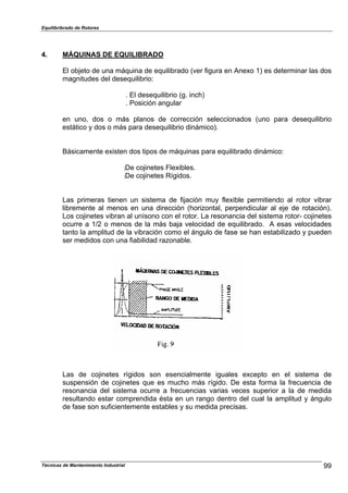 Equilibribrado de Rotores
4. MÁQUINAS DE EQUILIBRADO
El objeto de una máquina de equilibrado (ver figura en Anexo 1) es determinar las dos
magnitudes del desequilibrio:
. El desequilibrio (g. inch)
. Posición angular
en uno, dos o más planos de corrección seleccionados (uno para desequilibrio
estático y dos o más para desequilibrio dinámico).
Básicamente existen dos tipos de máquinas para equilibrado dinámico:
:De cojinetes Flexibles.
:De cojinetes Rígidos.
Las primeras tienen un sistema de fijación muy flexible permitiendo al rotor vibrar
libremente al menos en una dirección (horizontal, perpendicular al eje de rotación).
Los cojinetes vibran al unísono con el rotor. La resonancia del sistema rotor- cojinetes
ocurre a 1/2 o menos de la más baja velocidad de equilibrado. A esas velocidades
tanto la amplitud de la vibración como el ángulo de fase se han estabilizado y pueden
ser medidos con una fiabilidad razonable.
Las de cojinetes rígidos son esencialmente iguales excepto en el sistema de
suspensión de cojinetes que es mucho más rígido. De esta forma la frecuencia de
resonancia del sistema ocurre a frecuencias varias veces superior a la de medida
resultando estar comprendida ésta en un rango dentro del cual la amplitud y ángulo
de fase son suficientemente estables y su medida precisas.
99Técnicas de Mantenimiento Industrial
 
