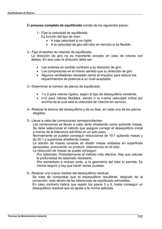 Equilibribrado de Rotores
Técnicas de Mantenimiento Industrial 102
El proceso completo de equilibrado consta de los siguientes pasos:
1.- Fijar la velocidad de equilibrado.
Es función del tipo de rotor:
! A baja velocidad si es rígido
! A la velocidad de giro del rotor en servicio si es flexible.
2.- Fijar el sentido de rotación de equilibrado.
La dirección de giro no es importante excepto en caso de rotores con
álabes. En ese caso la dirección debe ser:
! Las turbinas en sentido contrario a su dirección de giro.
! Los compresores en el mismo sentido que su dirección de giro.
! Algunos ventiladores necesitan cerrar el impulsor para reducir los
requerimientos de potencia a un nivel aceptable.
3.- Determinar el número de planos de equilibrado:
! 1 o 2 para rotores rígidos, según el tipo de desequilibrio existente.
! n+2 para rotores flexibles, siendo n la n-sima velocidad crítica por
encima de la cual está la velocidad de rotación en servicio.
4.- Realizar la lectura del desequilibrio y de su fase, en cada uno de los planos
elegidos.
5.- Llevar a cabo las correcciones correspondientes.
Las correcciones se llevan a cabo tanto añadiendo como quitando masas.
Se debe seleccionar el método que asegure corregir el desequilibrio inicial
a menos de la tolerancia admitida en un solo paso.
Normalmente se pueden conseguir reducciones de 10:1 quitando masas y
de 20:1 y superiores añadiendo masas.
La adición de masas consiste en añadir masas soldadas en superficies
apropiadas, procurando no producir distorsiones en el rotor.
La reducción de masas se puede conseguir:
:Por taladrado. Probablemente el método más efectivo. Hay que calcular
la profundidad de taladrado necesaria.
:Por esmerilado e incluso corte, si la geometría del rotor lo permite. Es
menos seguro y hay que hacer varias pruebas.
6.- Realizar una nueva medida del desequilibrio residual.
Se trata de comprobar que el desequilibrio resultante, después de la
corrección, está dentro de las tolerancias de equilibrado admisibles.
En caso contrario habría que repetir los pasos 5 y 6, hasta conseguir un
desequilibrio residual que se ajuste a la norma aplicada.
 