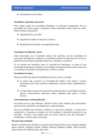 10 | P á g i n a
Unidad de Aprendizaje 1 Ideas de Proyectos de Inversión
❖ Necesidad de evitar el dolor.
Necesidades seguridad y protección
Estas surgen cuando las necesidades fisiológicas se mantienen compensadas. Son las
necesidades de sentirse seguro y protegido; incluso desarrollar ciertos límites de orden.
Dentro de ellas se encuentran:
❖ Seguridad física y de salud.
❖ Seguridad de empleo, de ingresos y recursos.
❖ Seguridad moral, familiar y de propiedad privada
Necesidades de afiliación y afecto
Están relacionados con el desarrollo afectivo del individuo, son las necesidades de
asociación, participación y aceptación. Se satisfacen mediante las funciones de servicios y
prestaciones que incluyen actividades deportivas, culturales y recreativas.
El ser humano por naturaleza siente la necesidad de relacionarse, ser parte de una
comunidad, de agruparse en familias, con amistades o en organizaciones sociales. Entre estas
se encuentran: la amistad, el compañerismo, el afecto y el amor.
Necesidades de estima
Maslow describió dos tipos de necesidades de estima, un alta y otra baja.
❖ La estima alta; concierne a la necesidad del respeto a uno mismo, e incluye
sentimientos tales como confianza, competencia, maestría, logros, independencia y
libertad.
❖ La estima baja; concierne al respeto de las demás personas: la necesidad de atención,
aprecio, reconocimiento, reputación, estatus, dignidad, fama, gloria, e incluso
dominio.
Autorrealización o autoactualización
Este último nivel es algo diferente y Maslow utilizó varios términos para denominarlo:
motivación de crecimiento, necesidad de ser y autorrealización.
Son las necesidades más elevadas, se hallan en la cima de la jerarquía, y a través de su
satisfacción, se encuentra un sentido a la vida mediante el desarrollo potencial de una
actividad. Se llega a ésta cuando todos los niveles anteriores han sido alcanzados y
completados, al menos, hasta cierto punto.
Personas auto-realizadas
Maslow consideró auto-realizados a un grupo de personajes históricos que estimaba cumplían
dichos criterios: Abraham Lincoln, Thomas Jefferson, Mahatma Gandhi, Albert Einstein,
Eleanor Roosevelt, William James, entre otros.
 