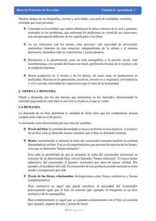 11 | P á g i n a
Ideas de Proyectos de Inversión Unidad de Aprendizaje 1
Maslow dedujo de sus biografías, escritos y actividades, una serie de cualidades similares;
estimaba que eran personas:
❖ Centradas en la realidad, que sabían diferenciar lo falso o ficticio de lo real y genuino;
centradas en los problemas, que enfrentan los problemas en virtud de sus soluciones;
con una percepción diferente de los significados y los fines.
❖ En sus relaciones con los demás, eran personas: con necesidad de privacidad,
sintiéndose cómodos en esta situación; independientes de la cultura y el entorno
dominante, basándose más en experiencias y juicios propios.
❖ Resistentes a la enculturación, pues no eran susceptibles a la presión social; eran
inconformistas; con sentido del humor no hostil, prefiriendo bromas de sí mismos o de
la condición humana;
❖ Buena aceptación de sí mismo y de los demás, tal como eran, no pretenciosos ni
artificiales; frescura en la apreciación, creativos, inventivos y originales; con tendencia
a vivir con más intensidad las experiencias que el resto de la humanidad.
2. OFERTA Y DEMANDA
Oferta y demanda, son las dos fuerzas que interactúan en los mercados, determinando la
cantidad negociada de cada bien (o servicio) y el precio al que se vende.
LA DEMANDA
La demanda de un bien determina la cantidad de dicho bien que los compradores desean
comprar para cada nivel de precio.
La demanda viene determinada por una serie de variables:
❖ Precio del bien: la cantidad demandada se mueve en forma inversa al precio: si el precio
de un bien sube se demanda menos, mientras que si baja su demanda aumenta.
❖ Renta: normalmente si aumenta la renta del consumidor aumenta también la cantidad
demandada de un bien. Este es el comportamiento que presenta la mayoría de los bienes,
a los que se denomina "bienes normales".
Pero cabe la posibilidad de que al aumentar la renta del consumidor disminuya su
consumo de un determinado bien; son los llamados "bienes inferiores". El mayor poder
adquisitivo del consumidor le permite sustituirlos por otros de mayor calidad. Por
ejemplo, el sucedáneo del café. El consumidor de este producto cuando aumenta su renta
tiende a reemplazarlo por café.
❖ Precio de los bienes relacionados: distinguiremos entre bienes sustitutivos y bienes
complementarios.
Bien sustitutivo es aquel que puede satisfacer la necesidad del consumidor
prácticamente igual que el bien en cuestión (por ejemplo: la margarina es un bien
sustitutivo de la mantequilla).
Bien complementario es aquel que se consume conjuntamente con el bien en cuestión
(por ejemplo, raqueta de tenis y pelota de tenis).
 