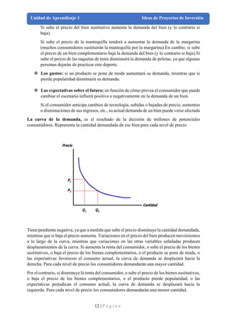 12 | P á g i n a
Unidad de Aprendizaje 1 Ideas de Proyectos de Inversión
Si sube el precio del bien sustitutivo aumenta la demanda del bien (y lo contrario si
baja).
Si sube el precio de la mantequilla tenderá a aumentar la demanda de la margarina
(muchos consumidores sustituirán la mantequilla por la margarina).En cambio, si sube
el precio de un bien complementario baja la demanda del bien (y lo contrario si baja).Si
sube el precio de las raquetas de tenis disminuirá la demanda de pelotas, ya que algunas
personas dejarán de practicar este deporte.
❖ Los gustos: si un producto se pone de moda aumentará su demanda, mientras que si
pierde popularidad disminuirá su demanda.
❖ Las expectativas sobre el futuro: en función de cómo prevea el consumidor que puede
cambiar el escenario influirá positiva o negativamente en la demanda de un bien.
Si el consumidor anticipa cambios de tecnología, subidas o bajadas de precio, aumentos
o disminuciones de sus ingresos, etc., su actual demanda de un bien puede verse afectada
La curva de la demanda, es el resultado de la decisión de millones de potenciales
consumidores. Representa la cantidad demandada de ese bien para cada nivel de precio
Tiene pendiente negativa, ya que a medida que sube el precio disminuye la cantidad demandada,
mientras que si baja el precio aumenta. Variaciones en el precio del bien producen movimientos
a lo largo de la curva, mientras que variaciones en las otras variables señaladas producen
desplazamientos de la curva. Si aumenta la renta del consumidor, o sube el precio de los bienes
sustitutivos, o baja el precio de los bienes complementarios, o el producto se pone de moda, o
las expectativas favorecen el consumo actual, la curva de demanda se desplazará hacia la
derecha. Para cada nivel de precio los consumidores demandarán una mayor cantidad.
Por el contrario, si disminuye la renta del consumidor, o sube el precio de los bienes sustitutivos,
o baja el precio de los bienes complementarios, o el producto pierde popularidad, o las
expectativas perjudican el consumo actual, la curva de demanda se desplazará hacia la
izquierda. Para cada nivel de precio los consumidores demandarán una menor cantidad.
 