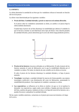 13 | P á g i n a
Ideas de Proyectos de Inversión Unidad de Aprendizaje 1
LA OFERTA
La oferta determina la cantidad de un bien que los vendedores ofrecen al mercado en función
del nivel de precio.
La oferta viene determinada por las siguientes variables:
➢ Precio del bien. Cantidad ofertada y precio se mueven en la misma dirección.
Si el precio sube los vendedores aumentarán su oferta, en cambio si el precio baja la
oferta también disminuirá.
Cuando baja el precio de un bien disminuye la rentabilidad que obtiene el vendedor lo
que le llevará a orientar su actividad hacia otros tipos de bienes. Esta relación paralela
de cantidad ofrecida y precio determina que la curva de oferta tenga pendiente positiva.
➢ Precios de los factores: (recursos utilizados en su fabricación). Si sube el precio de los
factores aumenta el coste de fabricación con lo que la rentabilidad obtenida por el
vendedor se reduce. Por tanto, la relación de esta variable con la oferta es inversa:
Si sube el precio de los factores disminuye la cantidad ofertada y si baja el precio
aumenta.
➢ Tecnología: tecnología y cantidad ofertada Se mueven de forma paralela: una mejora
tecnológica conllevará a una disminución del coste de fabricación, aumentando la
rentabilidad del producto. Esto impulsará al vendedor a aumentar su oferta.
➢ Las expectativas: su influencia en la oferta es similar a la que se vio al analizar la
demanda. Las expectativas, según cuales sean (subidas o bajadas previstas del precio
del bien, cambios de gustos, tendencia al alza o a la baja del coste de los factores, etc.),
pueden favorecer o perjudicar la cantidad ofertada.
De las cuatro variables anteriores, variaciones en el precio provocan movimientos a lo largo
de la curva.
 