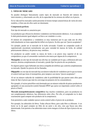 15 | P á g i n a
Ideas de Proyectos de Inversión Unidad de Aprendizaje 1
3. TIPOS DE MERCADO
Se pueden distinguir básicamente cuatro tipos de mercado en función del número de
intervinientes y, relacionado con ello, de la capacidad de los mismos de influir en el precio.
En la vida real los mercados suelen presentar al mismo tiempo características de varios de estos
modelos, si bien uno de ellos suele ser dominante.
Competencia perfecta
Este tipo de mercado se caracteriza por:
Los productos que ofrecen los distintos vendedores son básicamente idénticos. A un comprador
le dará prácticamente igual adquirir un bien a un vendedor o a otro.
El número de compradores y vendedores es muy numeroso por lo que cada uno de ellos
individualmente no tiene capacidad de influir en el precio. Se dice que son "precio-aceptantes".
Un ejemplo, puede ser el mercado de la leche envasada. Cuando un comprador acude al
supermercado encontrará normalmente una gran variedad de marcas de leche, de calidad
prácticamente idéntica y de precios muy similares.
Un productor no podrá vender su marca de leche a un precio muy superior al de sus
competidores ya que el consumidor sustituiría esta marca por alguna de la competencia.
Monopolio: en este tipo de mercado tan sólo hay un vendedor por lo que, a diferencia del caso
anterior, domina completamente el mercado y puede fijar los precios de sus productos.
En algunos países sigue habiendo una única compañía de teléfono que controla completamente
su mercado, fijando los precios de las llamadas.
Oligopolio: en este tipo de mercado hay un número reducido de vendedores por lo que no tienen
el control total que tiene el monopolista, pero tampoco son meros "precio-aceptantes".
Al ser un número reducido de vendedores cabe la posibilidad de que pacten entre ellos para
tratar de fijar el precio que más les convenga (en perjuicio de los consumidores).
Por ejemplo, el sector petrolífero está dominado por un número reducido de países productores
agrupados en una asociación (cartel) llamada OPEP que ejerce un importante control sobre el
precio el barril.
Mercado monopolísticamente competitivo: hay muchos vendedores, pero sus productos no
son completamente idénticos, hay diferencias entre ellos. Por ello, al comprador no le dará
exactamente igual comprar otro producto de la competencia.
Esto permitirá a cada vendedor ejercer cierto control sobre el precio de su producto.
Por ejemplo, las editoriales de libros. Todas ofrecen libros, pero cada libro es diferente. A un
lector no le da igual comprar un libro de un autor o de otro, sino que busca una obra
determinada. Esto permite a las editoriales tener cierto margen a la hora de fijar el precio de sus
libros.
 