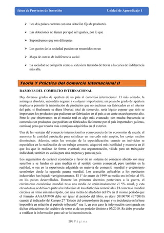 19 | P á g i n a
Ideas de Proyectos de Inversión Unidad de Aprendizaje 1
➢ Los dos países cuentan con una dotación fija de productos
➢ Las dotaciones no tienen por qué ser iguales, por lo que
➢ Supondremos que son diferentes
➢ Los gustos de la sociedad pueden ser resumidos en un
➢ Mapa de curvas de indiferencia social
➢ La sociedad se comporta como si estuviera tratando de llevar a la curva de indiferencia
más alta.
Teoría Y Práctica Del Comercio Internacional II
RAZONES DEL COMERCIO INTERNACIONAL
Hay diversos grados de apertura de un país al comercio internacional. El más cerrado, la
autarquía absoluta, supondría negarse a cualquier importación; un pequeño grado de apertura
implicaría permitir la importación de productos que no pudieran ser fabricados en el interior
del país; si finalmente se diera libertad total de comercio, sería lógico esperar que sólo se
importasen los productos que pudieran ser fabricados en el país a un coste excesivamente alto.
Pero lo que observamos en el mundo real es algo más avanzado: con mucha frecuencia se
comercia con productos que podrían ser fabricados fácilmente por el país importador (galletas,
camisas) pero que resulta más ventajoso adquirirlos en el exterior.
Una de las ventajas del comercio internacional es consecuencia de las economías de escala: al
aumentar la cantidad producida para satisfacer un mercado más amplio, los costes medios
disminuirán. Además, están las ventajas de la especialización: cuando un individuo se
especializa en la realización de un trabajo concreto, adquirirá más habilidad y maestría en él
que los que lo realizan de forma eventual; esa argumentación, válida para un trabajador
individual, también es válida para una empresa y para un país.
Los argumentos de carácter económico a favor de un sistema de comercio abierto son muy
sencillos y se fundan en gran medida en el sentido común comercial, pero también en la
realidad, o sea en la experiencia adquirida en materia de comercio mundial y crecimiento
económico desde la segunda guerra mundial. Los aranceles aplicables a los productos
industriales han bajado vertiginosamente. El 1º de enero de 1999 su media era inferior al 4%
en los países desarrollados. Durante los primeros decenios posteriores a la guerra, el
crecimiento económico mundial tuvo una media de aproximadamente el 5% anual, y esta
elevada tasa se debió en parte a la reducción de los obstáculos comerciales. El comercio mundial
creció a un ritmo aún más rápido, con una media de alrededor del 8% en el mismo período que
el formato AAAAMM00 debe ser igual al periodo del libro, es decir 20100700 (07/2010)
cuando el indicador del Campo 27 “Estado del comprobante de pago y su incidencia en la base
imponible en relación al periodo tributario” sea 1, en este caso la información consignada en
dichas ubicaciones del archivo de texto es de un periodo distinto a 07/2010. Se debe proceder
a verificar la información para salvar la inconsistencia.
 