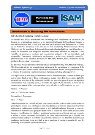 26 | P á g i n a
Unidad de Aprendizaje 1 Ideas de Proyectos de Inversión
Introducción al Marketing Mix Internacional.
Introducción al Marketing Mix Internacional
El concepto de la mezcla de mercadeo tuvo sin embargo otros antecedentes: en los años 50´, en
Europa, los investigadores, a quienes se les denominó la Escuela de Copenhague, llegaron a
una noción similar a la de la mezcla de mercadeo que hoy conocemos, basándose en la Teoría
de los Parámetros presentada en los años 30 por Von Stackelberg, Arne Rasmussen y Gosta
Mickwitz, que fue un enfoque de la mezcla de mercadeo ligada al ciclo de vida del producto y
donde los parámetros eran integrados mediante elasticidades variables del mercado. Estas
variables se construyen alrededor del conocimiento exhaustivo de las necesidades del
consumidor. Estas cuatro variables son las siguientes, y se las conoce como las cuatro Pes:
(denominación de las variables definidas por McCarthy: Product, Price, Promotion, Place)
producto, Precio, plaza y promoción.
Se denomina Mezcla de Mercadotecnia (llamada también Marketing Mix, Mezcla Comercial,
Mix Comercial, etc.) a las herramientas o variables de las que dispone el responsable de la
mercadotecnia para cumplir con los objetivos de la compañía. Son las estrategias de marketing,
o esfuerzo de marketing, y deben incluirse en el plan de marketing (plan operativo).
Los especialistas en marketing utilizamos una serie de herramientas para alcanzar las metas que
nos hayamos fijado a través de su combinación o mezcla (mix). Por ello, podemos definirlo
como el uso selectivo de las diferentes variables de marketing para alcanzar los objetivos
empresariales. Fue McCarthy quien, a mediados del siglo XX, lo denominó la teoría de las
«cuatro pes», ya que utiliza cuatro variables, cuyas iníciales en inglés empiezan por «p»:
Product --> Producto
Place --> Distribución - Venta
Promoción --> Promoción
Price --> Precio
Sobre la combinación y clasificación de estas cuatro variables en la decisión comercial hacen
girar algunos autores toda estrategia de marketing dentro de la empresa. Según nuestro criterio
existen otras variables que también marcan la actividad del marketing dentro de la empresa.
Pensemos un momento hasta qué punto puede variar la fijación del precio de un producto, si se
tienen en consideración los estudios y análisis de la competencia, el tipo de mercado existente
e incluso el mismo entorno socioeconómico; por tanto, podemos afirmar que el éxito de una
empresa vendrá dado por el perfecto conocimiento y análisis de los diferentes elementos del
marketing que inciden en su actividad, y que a través de la puesta en marcha del plan de
marketing alcanzarán los objetivos marcados.
Marketing Mix
Internacional.
 