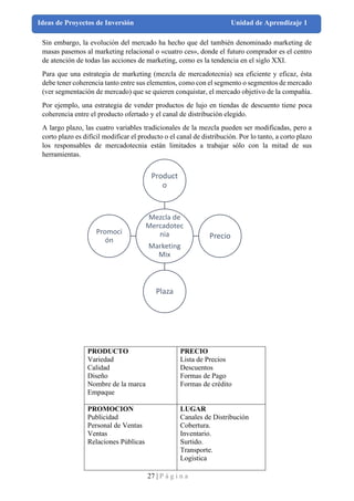 27 | P á g i n a
Ideas de Proyectos de Inversión Unidad de Aprendizaje 1
Sin embargo, la evolución del mercado ha hecho que del también denominado marketing de
masas pasemos al marketing relacional o «cuatro ces», donde el futuro comprador es el centro
de atención de todas las acciones de marketing, como es la tendencia en el siglo XXI.
Para que una estrategia de marketing (mezcla de mercadotecnia) sea eficiente y eficaz, ésta
debe tener coherencia tanto entre sus elementos, como con el segmento o segmentos de mercado
(ver segmentación de mercado) que se quieren conquistar, el mercado objetivo de la compañía.
Por ejemplo, una estrategia de vender productos de lujo en tiendas de descuento tiene poca
coherencia entre el producto ofertado y el canal de distribución elegido.
A largo plazo, las cuatro variables tradicionales de la mezcla pueden ser modificadas, pero a
corto plazo es difícil modificar el producto o el canal de distribución. Por lo tanto, a corto plazo
los responsables de mercadotecnia están limitados a trabajar sólo con la mitad de sus
herramientas.
PRODUCTO
Variedad
Calidad
Diseño
Nombre de la marca
Empaque
PRECIO
Lista de Precios
Descuentos
Formas de Pago
Formas de crédito
PROMOCION
Publicidad
Personal de Ventas
Ventas
Relaciones Públicas
LUGAR
Canales de Distribución
Cobertura.
Inventario.
Surtido.
Transporte.
Logística
Mezcla de
Mercadotec
nia
Marketing
Mix
Product
o
Precio
Plaza
Promoci
ón
 