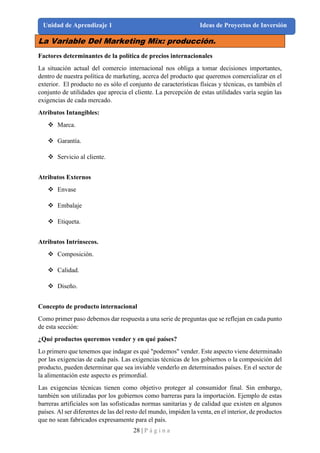 28 | P á g i n a
Unidad de Aprendizaje 1 Ideas de Proyectos de Inversión
La Variable Del Marketing Mix: producción.
Factores determinantes de la política de precios internacionales
La situación actual del comercio internacional nos obliga a tomar decisiones importantes,
dentro de nuestra política de marketing, acerca del producto que queremos comercializar en el
exterior. El producto no es sólo el conjunto de características físicas y técnicas, es también el
conjunto de utilidades que aprecia el cliente. La percepción de estas utilidades varía según las
exigencias de cada mercado.
Atributos Intangibles:
❖ Marca.
❖ Garantía.
❖ Servicio al cliente.
Atributos Externos
❖ Envase
❖ Embalaje
❖ Etiqueta.
Atributos Intrínsecos.
❖ Composición.
❖ Calidad.
❖ Diseño.
Concepto de producto internacional
Como primer paso debemos dar respuesta a una serie de preguntas que se reflejan en cada punto
de esta sección:
¿Qué productos queremos vender y en qué países?
Lo primero que tenemos que indagar es qué "podemos" vender. Este aspecto viene determinado
por las exigencias de cada país. Las exigencias técnicas de los gobiernos o la composición del
producto, pueden determinar que sea inviable venderlo en determinados países. En el sector de
la alimentación este aspecto es primordial.
Las exigencias técnicas tienen como objetivo proteger al consumidor final. Sin embargo,
también son utilizadas por los gobiernos como barreras para la importación. Ejemplo de estas
barreras artificiales son las sofisticadas normas sanitarias y de calidad que existen en algunos
países. Al ser diferentes de las del resto del mundo, impiden la venta, en el interior, de productos
que no sean fabricados expresamente para el país.
 