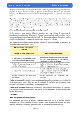 29 | P á g i n a
Ideas de Proyectos de Inversión Unidad de Aprendizaje 1
Después de verificar que nuestro producto cuenta con las exigencias técnicas y de composición
exigidas en el país, debemos valorar las posibles modificaciones. Tenemos que analizar el
mercado para determinar si las características de nuestro producto se adaptan al consumidor
final.
Dependiendo del producto, puede ser necesario obtener homologaciones y certificaciones en el
país donde pretendemos comercializarlo. Estas homologaciones y certificaciones muestran el
reconocimiento de organismos de prestigio y que nuestro producto cumple con los niveles de
calidad exigidos. La obtención de estas homologaciones y certificaciones facilita la entrada de
nuestro producto en el país extranjero.
¿Qué modificaciones tenemos que hacer en el producto?
En lo relativo a este aspecto debemos decidirnos por una política de marketing de
estandarización o adaptación del producto. Estandarizar supone la venta del producto con los
mismos atributos que en el mercado nacional. Por el contrario, adaptar el producto implica
modificarlo adaptándolo a cada uno de los mercados al que se va a dirigir.
Será necesario que analicemos caso por caso cada una de las posibilidades, atendiendo a las
ventajas de cada una de las opciones:
Modificaciones a hacer en el
producto
Ventajas de la estandarización Ventajas de la adaptación
La fabricación estandarizada reduce
costes de producción y promoción
Adaptando el producto cumpliremos mejor
con los requerimientos y normativas
exigidos por el gobierno del país.
Facilita el reconocimiento a nivel
mundial del producto
Facilita la obtención de certificaciones de
calidad en el país de destino.
Se reducen los costes estructurales
Nuestro producto será más competitivo,
porque se adaptará mejor a la demanda del
consumidor final de cada mercado.
Resulta ventajoso en productos
industriales
Resulta ventajoso en productos de
consumo.
Productos industriales: atienden las necesidades globales y las especificaciones técnicas. No
varían mucho entre países. Esto hace que la estrategia de marketing que empleamos en el
mercado local pueda ser extrapolada a mercados exteriores.
Productos de consumo: están muy afectados por las costumbres y tradiciones de cada país.
Esto hace muy probable que tengamos que realizar modificaciones que no deberán afectar a la
esencia del producto.
LA MARCA
¿Qué marca comercial emplearemos?
Está demostrado que el valor de la marca y nombre comercial es uno de los mayores atributos
intangibles con los que contamos en nuestra empresa. En el momento de decidir si utilizamos
la misma marca o la cambiamos deberemos tener en cuenta los siguientes aspectos:
 