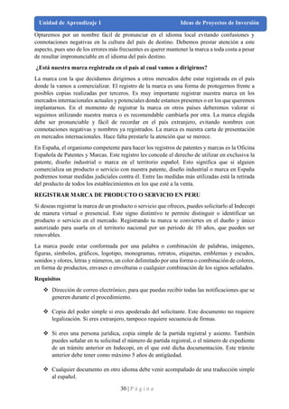 30 | P á g i n a
Unidad de Aprendizaje 1 Ideas de Proyectos de Inversión
Optaremos por un nombre fácil de pronunciar en el idioma local evitando confusiones y
connotaciones negativas en la cultura del país de destino. Debemos prestar atención a este
aspecto, pues uno de los errores más frecuentes es querer mantener la marca a toda costa a pesar
de resultar impronunciable en el idioma del país destino.
¿Está nuestra marca registrada en el país al cual vamos a dirigirnos?
La marca con la que decidamos dirigirnos a otros mercados debe estar registrada en el país
donde la vamos a comercializar. El registro de la marca es una forma de protegernos frente a
posibles copias realizadas por terceros. Es muy importante registrar nuestra marca en los
mercados internacionales actuales y potenciales donde estamos presentes o en los que queremos
implantarnos. En el momento de registrar la marca en otros países deberemos valorar si
seguimos utilizando nuestra marca o es recomendable cambiarla por otra. La marca elegida
debe ser pronunciable y fácil de recordar en el país extranjero, evitando nombres con
connotaciones negativas y nombres ya registrados. La marca es nuestra carta de presentación
en mercados internacionales. Hace falta prestarle la atención que se merece.
En España, el organismo competente para hacer los registros de patentes y marcas es la Oficina
Española de Patentes y Marcas. Este registro les concede el derecho de utilizar en exclusiva la
patente, diseño industrial o marca en el territorio español. Esto significa que si alguien
comercializa un producto o servicio con nuestra patente, diseño industrial o marca en España
podremos tomar medidas judiciales contra él. Entre las medidas más utilizadas está la retirada
del producto de todos los establecimientos en los que esté a la venta.
REGISTRAR MARCA DE PRODUCTO O SERVICIO EN PERU
Si deseas registrar la marca de un producto o servicio que ofreces, puedes solicitarlo al Indecopi
de manera virtual o presencial. Este signo distintivo te permite distinguir o identificar un
producto o servicio en el mercado. Registrando tu marca te conviertes en el dueño y único
autorizado para usarla en el territorio nacional por un periodo de 10 años, que pueden ser
renovables.
La marca puede estar conformada por una palabra o combinación de palabras, imágenes,
figuras, símbolos, gráficos, logotipo, monogramas, retratos, etiquetas, emblemas y escudos,
sonidos y olores, letras y números, un color delimitado por una forma o combinación de colores,
en forma de productos, envases o envolturas o cualquier combinación de los signos señalados.
Requisitos
❖ Dirección de correo electrónico, para que puedas recibir todas las notificaciones que se
generen durante el procedimiento.
❖ Copia del poder simple si eres apoderado del solicitante. Este documento no requiere
legalización. Si eres extranjero, tampoco requiere secuencia de firmas.
❖ Si eres una persona jurídica, copia simple de la partida registral y asiento. También
puedes señalar en tu solicitud el número de partida registral, o el número de expediente
de un trámite anterior en Indecopi, en el que esté dicha documentación. Este trámite
anterior debe tener como máximo 5 años de antigüedad.
❖ Cualquier documento en otro idioma debe venir acompañado de una traducción simple
al español.
 
