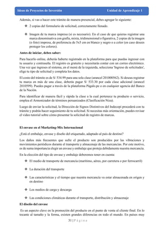 31 | P á g i n a
Ideas de Proyectos de Inversión Unidad de Aprendizaje 1
Además, si vas a hacer este trámite de manera presencial, debes agregar lo siguiente:
❖ 2 copias del formulario de solicitud, correctamente llenado.
❖ Imagen de tu marca impresa (si es necesario). En el caso de que quieras registrar una
marca denominativa con grafía, mixta, tridimensional o figurativa, 2 copias de la imagen
(o foto) impresa, de preferencia de 5x5 cm en blanco y negro o a color (en caso desees
proteger los colores).
Antes de iniciar, debes saber:
Para hacerlo online, deberás haberte registrado en la plataforma para que puedas ingresar con
tu usuario y contraseña. El registro es gratuito y necesitarás contar con un correo electrónico.
Una vez que ingreses al sistema, en el menú de la izquierda, selecciona 'Ingreso de solicitudes',
elige tu tipo de solicitud y completa los datos.
El costo del trámite es de S/ 534.99 para una sola clase (arancel 201000562). Si deseas registrar
tu marca en más de una clase, deberás pagar S/ 533.30 por cada clase adicional (arancel
2010599). Puedes pagar a través de la plataforma Págalo.pe o en cualquier agencia del Banco
de la Nación.
Para identificar de manera fácil y rápida la clase a la cual pertenece tu producto o servicio,
emplea el Armonizador de términos peruanizados (Clasificación Niza).
Luego de enviar la solicitud, la Dirección de Signos Distintivos del Indecopi procederá con tu
trámite y podrás hacer seguimiento de tu solicitud. Si necesitas más orientación, puedes revisar
el video tutorial sobre cómo presentar la solicitud de registro de marcas.
El envase en el Marketing-Mix Internacional
¿Está el embalaje, envase y diseño del etiquetado, adaptado al país de destino?
Los daños más frecuentes que sufre el producto son producidos por las vibraciones y
movimientos periódicos durante el transporte y almacenaje de las mercancías. Por este motivo,
es de suma importancia elegir un envase y embalaje que proteja debidamente nuestra mercancía.
En la elección del tipo de envase y embalaje deberemos tener en cuenta:
❖ El medio de transporte de mercancía (marítimo, aéreo, por carretera o por ferrocarril)
❖ La duración del transporte
❖ Las características y el tiempo que nuestra mercancía va estar almacenada en origen y
en destino
❖ Los medios de carga y descarga
❖ Las condiciones climáticas durante el transporte, distribución y almacenaje
El diseño del envase
Es un aspecto clave en la promoción del producto en el punto de venta al cliente final. En lo
tocante al tamaño y la forma, existen grandes diferencias en todo el mundo. En países muy
 