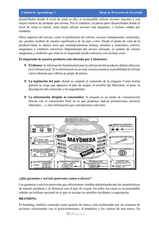32 | P á g i n a
Unidad de Aprendizaje 1 Ideas de Proyectos de Inversión
desarrollados donde el nivel de renta es alto, es aconsejable utilizar envases mayores y con
mayor número de unidades por envase. Por el contrario, en países poco desarrollados donde el
nivel de renta es menor, sería mejor utilizar envases más pequeños, o incluso vender por
unidades.
Otros aspectos del envase, como la preferencia de colores, envases transparentes, materiales,
etc. pueden cambiar de manera significativa de un país a otro. Desde el punto de vista de la
productividad, lo idóneo sería que estandarizáramos formas, tamaños y materiales, colores,
anagramas y símbolos exteriores. Dependiendo del envase utilizado, el cambio de colores
anagramas y símbolos que irían en el etiquetado puede realizarse con un bajo coste.
El etiquetado de nuestro producto está afectado por 3 elementos:
❖ El idioma: la información fundamental para la utilización del producto deberá ofrecerse
en el idioma local. Si la información no es muy extensa tenemos la posibilidad de utilizar
varios idiomas que cubran un grupo de países.
❖ La legislación del país: donde se estipula el contenido de la etiqueta. Como norma
general se exige que aparezca el país de origen, el nombre del fabricante, el peso, la
descripción del contenido y los ingredientes.
❖ La información dirigida al consumidor: la etiqueta es un modo de comunicación
directa con el consumidor final en la que podemos indicar promociones, premios
obtenidos..., y otra información que consideremos relevante.
¿Qué garantías y servicio postventa vamos a ofrecer?
Las garantías y servicio postventa que ofreceremos vendrán determinadas por las características
de nuestro producto y la distancia con el país de origen. En todos los casos es recomendable
señalar un teléfono nacional en el que se recojan los posibles incidentes y sugerencias
BRANDING
El branding, también conocido como gestión de marca, está conformado por un conjunto de
acciones relacionadas con el posicionamiento, el propósito y los valores de una marca. Su
 