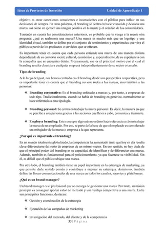 33 | P á g i n a
Ideas de Proyectos de Inversión Unidad de Aprendizaje 1
objetivo es crear conexiones conscientes e inconscientes con el público para influir en sus
decisiones de compra. En otras palabras, el branding se centra en hacer conocida y deseada una
marca, así como en ejercer una imagen positiva en la mente y el corazón de los consumidores.
Teniendo en cuenta las consideraciones anteriores, es probable que te venga a la mente otra
pregunta: ¿qué es realmente una marca? Una marca es mucho más que un logotipo y una
identidad visual, también se define por el conjunto de sentimientos y experiencias que vive el
público a partir de los productos o servicios que se ofrecen.
Es importante tener en cuenta que cada persona entiende una marca de una manera distinta
dependiendo de su contexto social, cultural, económico y, especialmente, de su experiencia con
la compañía que se encuentra detrás. Precisamente, ese es el principal motivo por el cual el
branding resulta clave para cualquier empresa independientemente de su sector o tamaño.
Tipos de branding
A lo largo del post, nos hemos centrado en el branding desde una perspectiva corporativa, pero
es importante tener en cuenta que el branding no solo rodea a las marcas, sino también a las
personas:
❖ Branding corporativo: Es el branding enfocado a marcas y, por tanto, a empresas de
todo tipo. Tradicionalmente, cuando se habla de branding en genérico, normalmente se
hace referencia a esta tipología.
❖ Branding personal: Se centra en trabajar la marca personal. Es decir, la manera en que
se percibe a una persona gracias a las acciones que lleva a cabo, comunica y transmite.
❖ Employer branding: Este concepto algo más novedoso hace referencia a cómo trabajar
la marca de un empleado. Por eso, se parte de la base de que el empleado es considerado
un embajador de la marca o empresa a la que representa.
¿Por qué es importante el branding?
En un mundo totalmente globalizado, la competencia ha aumentado tanto que hoy en día resulta
clave diferenciarse del resto de empresas de un mismo sector. En ese sentido, no hay duda de
que el principal poder del branding es su capacidad de identificar y de diferenciar una marca.
Además, también es fundamental para el posicionamiento, ya que favorece su visibilidad. Sin
él, es difícil que el público ubique una marca.
Por otro lado, el branding también tiene un papel importante en la estrategia de marketing, ya
que permite darle sentido común y contribuye a mejorar su estrategia. Asimismo, también
define las líneas comunicacionales de una marca en todos los canales, soportes y plataformas.
¿Qué es un brand manager?
Un brand manager es el profesional que se encarga de gestionar una marca. Por tanto, su misión
principal es conseguir aportar valor de mercado y una ventaja competitiva a una marca. Entre
sus principales funciones, destacan:
❖ Gestión y coordinación de la estrategia
❖ Ejecución de las campañas de marketing
❖ Investigación del mercado, del cliente y de la competencia
 
