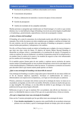34 | P á g i n a
Unidad de Aprendizaje 1 Ideas de Proyectos de Inversión
❖ Resolución de problemas y conflictos relacionados con la marca
❖ Conocimiento del producto
❖ Diseño y elaboración de materiales o recursos de apoyo al área comercial
❖ Gestión de presupuesto
❖ Análisis de resultados de las campañas realizadas
Muchas personas se preguntan qué estudiar para ser brand manager y lo cierto es que existen
distintas vías. Lo más habitual es llegar al branding a través de una carrera ligada a la publicidad
o el marketing y, posteriormente, especializarse a través de un postgrado o máster.
¿Cuál es el futuro del branding?
El branding, tal y como lo conocemos, ha evolucionado mucho más allá de los logotipos y los
manuales. Hoy en día, las marcas son entes complejos que se adaptan y cambian en tiempo real.
En este contexto, uno de los grandes retos que presenta el branding es prosperar y construir
marcas hechas para perdurar y sobreponerse a los cambios.
Por ello, en Elisava hemos creado un máster en branding que se adapta a los nuevos tiempos y
que tiene una clara visión de futuro. El objetivo de nuestro Màster Beyond Branding es
desarrollar un enfoque crítico y contemporáneo a la construcción de marcas. El programa se
centra en explorar las nuevas tendencias, en analizar el panorama actual de la comunicación y
en estudiar cómo la estética de la marca y los modelos de negocio se han visto influenciados
por los cambios de la tecnología e Internet.
Si tú también quieres formar parte de este cambio y explorar nuevos territorios de marca,
nuestro máster en branding puede ser una excelente herramienta a través de la cual adquirir una
visión interdisciplinaria y colaborativa sobre las marcas. Te animamos a contactar con nosotros
para descubrir todo lo que nuestro máster puede aportar a tu futuro.
¿Qué es una estrategia de branding o de desarrollo de marca?
Una estrategia de branding es un plan a largo plazo para el desarrollo de una marca sólida con
el fin de alcanzar objetivos específicos. Involucra el establecimiento de valores y
diferenciadores con respecto de la competencia, y así logra ser relevante para su audiencia.
Primero, aclaremos el concepto más erróneo acerca de la estrategia de marca: tu marca no es
un producto, un logotipo, un sitio web o un nombre. De hecho, tu marca es mucho más que eso;
es algo intangible. Sin embargo, es esa idea difícil de definir lo que distingue a las marcas
poderosas de las que nunca logran sobresalir.
Reflexiona en qué es lo que te mantiene fiel a un producto, más allá de sus funciones y su
precio. La identidad de marca es como el Sol, que con su gravedad atrae y forma un sistema.
¿Por qué es importante tener una estrategia de branding?
Estas son las 5 razones principales por las que debes tener una estrategia de marca:
1. Crea vínculos emocionales: los aspectos más cuantificables de un producto atraen por
primera vez a un cliente y quizá lo mantengan durante un tiempo, pero solo un aspecto
 