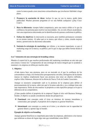 35 | P á g i n a
Ideas de Proyectos de Inversión Unidad de Aprendizaje 1
como la marca puede crear emociones extraordinarias que involucren fidelidad a largo
plazo.
2. Promueve la asociación de ideas: incluso lo que no sea tu marca, podrá darte
publicidad. Muchas personas preguntan al ver una bebida cualquiera «¿Hay Coca-
Cola?».
3. Hace la diferencia: siempre habrá competencia, pero una marca sólida es lo que da
confianza a las personas para resolver sus necesidades. Así, no solo ofreces un producto,
sino una experiencia relacionada con la identificación de quienes conforman tu público.
4. Enfoca los objetivos: la innovación es necesaria, pero también permanecer constante
en un mismo camino. Al saber qué es tu marca, qué ofrece y cómo, crearás mejores
metas y promoverás las decisiones adecuadas.
5. Sustenta la estrategia de marketing: por último, y no menos importante, es que el
marketing surge de la marca y su público, por lo que es algo que debes formar desde el
inicio.
Los 7 elementos de una estrategia de branding exitosa
Mantén el control de lo que muchos profesionales del marketing consideran un arte más que
una ciencia. Conoce los 7 componentes de una estrategia de marca integral que te ayudarán a
mantener a tu empresa en órbita por muchos años:
1. Objetivo
«Cada marca hace una promesa, pero en un mercado en el que la confianza de los
consumidores es baja y las limitaciones presupuestarias son altas, distinguirse de las demás
marcas no implica simplemente hacer una promesa sino tener un objetivo definido»,
explica Allen Adamson, director de la oficina de Nueva York de Landor Associates.
Aunque es necesario comprender cuál es la promesa de tu empresa para definir el
posicionamiento de la marca, saber por qué te levantas cada día y vas a trabajar tiene aún
más importancia. Dicho de otra manera: tu propósito es más específico porque es lo que te
diferencia de tus competidores.
¿Cómo puedes definir el propósito de tu empresa? Según el sitio web Business Strategy
Insider, el objetivo se puede considerarse desde dos perspectivas:
❖ Funcional: este concepto mide el éxito en términos de razones inmediatas y
comerciales; por ejemplo, el propósito de la empresa es generar beneficios.
❖ Intencional: este concepto se centra en el éxito y su relación con la capacidad de
generar dinero y aportar algo al mundo.
Ejemplo de objetivo en branding
Aunque generar beneficios es importante para todas las empresas, admiramos a las marcas
que enfatizan su deseo de lograr algo más que rentabilidad, como IKEA:
 