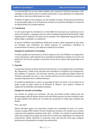 36 | P á g i n a
Unidad de Aprendizaje 1 Ideas de Proyectos de Inversión
La visión de IKEA no es solo vender muebles, sino «mejorar la vida de las personas». Esta
estrategia resulta atractiva para los clientes potenciales, ya que demuestra su compromiso
para ofrecer valor más allá del punto de venta.
Al definir el objetivo de tu empresa, ten este ejemplo en mente. Si bien generar beneficios
es una prioridad, operar solo en función de esa idea no te permitirá distinguir a tu marca de
las demás dentro de la misma industria.
2. Consistencia
La clave para lograr la consistencia es evitar hablar de temas que no se relacionan con tu
marca ni la mejoran. ¿Agregaste una nueva foto a la página empresarial de Facebook? ¿Qué
significa para tu empresa? ¿Se alinea con tu mensaje o fue simplemente algo gracioso que
podría llegar a confundir a tu audiencia?
Si quieres establecer una plataforma sólida para tu marca, debes asegurarte de que todos
tus mensajes sean coherentes. En última instancia, la consistencia contribuye al
reconocimiento de marca y esto afianza la lealtad de los clientes.
Ejemplo de consistencia en branding
Un buen ejemplo de consistencia es el de la empresa Coca Cola. Debido a su compromiso
con la consistencia, cada elemento de su estrategia de marketing se integra con el resto a la
perfección. Esto los ha ayudado a convertirse en una de las marcas más reconocidas en el
mundo.
3. Emoción
Las personas tenemos un deseo innato de relacionarnos. La investigación de los psicólogos
Roy Baumeister y Mark Leary describe esta necesidad en su hipótesis de la pertenencia,
que establece lo siguiente: «las personas tenemos una necesidad psicológica básica de
sentirnos conectados con otros, y esos vínculos afectuosos de las relaciones cercanas son
una parte importante de la conducta humana».
El sentido de pertenencia, es decir, la necesidad de amor, de afecto y de ser parte de un
grupo, ocupa un lugar central en la Pirámide de Maslow, cuyo objetivo consiste en
categorizar las diferentes necesidades humanas.
Ejemplo de emoción en branding
Los clientes no siempre son racionales. ¿De qué otra manera puedes explicar que una
persona pague miles de dólares más por una moto Harley que por una más económica, pero
de igual calidad? Una especie de voz dentro de esa persona le ordenó que comprara una
Harley.
Pero, ¿por qué?
Harley Davidson apela a las emociones creando una comunidad en torno a la marca.
Crearon el grupo HOG (Harley Owners Group) para conectar a los clientes con su marca
y para que estos pudieran conectarse entre ellos. Al darles a los clientes la oportunidad de
sentir que son parte de un grupo que tiene más en común que simplemente un conjunto de
motociclistas, Harley Davidson se posiciona como una elección obvia para cualquier
persona que esté pensando en comprar una motocicleta.
 