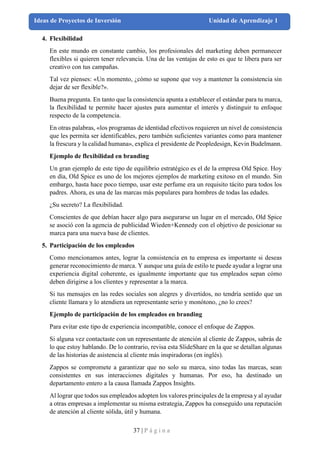 37 | P á g i n a
Ideas de Proyectos de Inversión Unidad de Aprendizaje 1
4. Flexibilidad
En este mundo en constante cambio, los profesionales del marketing deben permanecer
flexibles si quieren tener relevancia. Una de las ventajas de esto es que te libera para ser
creativo con tus campañas.
Tal vez pienses: «Un momento, ¿cómo se supone que voy a mantener la consistencia sin
dejar de ser flexible?».
Buena pregunta. En tanto que la consistencia apunta a establecer el estándar para tu marca,
la flexibilidad te permite hacer ajustes para aumentar el interés y distinguir tu enfoque
respecto de la competencia.
En otras palabras, «los programas de identidad efectivos requieren un nivel de consistencia
que les permita ser identificables, pero también suficientes variantes como para mantener
la frescura y la calidad humana», explica el presidente de Peopledesign, Kevin Budelmann.
Ejemplo de flexibilidad en branding
Un gran ejemplo de este tipo de equilibrio estratégico es el de la empresa Old Spice. Hoy
en día, Old Spice es uno de los mejores ejemplos de marketing exitoso en el mundo. Sin
embargo, hasta hace poco tiempo, usar este perfume era un requisito tácito para todos los
padres. Ahora, es una de las marcas más populares para hombres de todas las edades.
¿Su secreto? La flexibilidad.
Conscientes de que debían hacer algo para asegurarse un lugar en el mercado, Old Spice
se asoció con la agencia de publicidad Wieden+Kennedy con el objetivo de posicionar su
marca para una nueva base de clientes.
5. Participación de los empleados
Como mencionamos antes, lograr la consistencia en tu empresa es importante si deseas
generar reconocimiento de marca. Y aunque una guía de estilo te puede ayudar a lograr una
experiencia digital coherente, es igualmente importante que tus empleados sepan cómo
deben dirigirse a los clientes y representar a la marca.
Si tus mensajes en las redes sociales son alegres y divertidos, no tendría sentido que un
cliente llamara y lo atendiera un representante serio y monótono, ¿no lo crees?
Ejemplo de participación de los empleados en branding
Para evitar este tipo de experiencia incompatible, conoce el enfoque de Zappos.
Si alguna vez contactaste con un representante de atención al cliente de Zappos, sabrás de
lo que estoy hablando. De lo contrario, revisa esta SlideShare en la que se detallan algunas
de las historias de asistencia al cliente más inspiradoras (en inglés).
Zappos se compromete a garantizar que no solo su marca, sino todas las marcas, sean
consistentes en sus interacciones digitales y humanas. Por eso, ha destinado un
departamento entero a la causa llamada Zappos Insights.
Al lograr que todos sus empleados adopten los valores principales de la empresa y al ayudar
a otras empresas a implementar su misma estrategia, Zappos ha conseguido una reputación
de atención al cliente sólida, útil y humana.
 