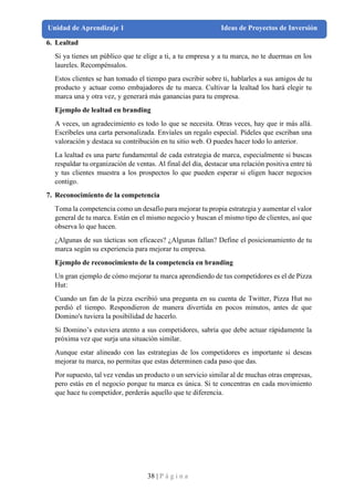 38 | P á g i n a
Unidad de Aprendizaje 1 Ideas de Proyectos de Inversión
6. Lealtad
Si ya tienes un público que te elige a ti, a tu empresa y a tu marca, no te duermas en los
laureles. Recompénsalos.
Estos clientes se han tomado el tiempo para escribir sobre ti, hablarles a sus amigos de tu
producto y actuar como embajadores de tu marca. Cultivar la lealtad los hará elegir tu
marca una y otra vez, y generará más ganancias para tu empresa.
Ejemplo de lealtad en branding
A veces, un agradecimiento es todo lo que se necesita. Otras veces, hay que ir más allá.
Escríbeles una carta personalizada. Envíales un regalo especial. Pídeles que escriban una
valoración y destaca su contribución en tu sitio web. O puedes hacer todo lo anterior.
La lealtad es una parte fundamental de cada estrategia de marca, especialmente si buscas
respaldar tu organización de ventas. Al final del día, destacar una relación positiva entre tú
y tus clientes muestra a los prospectos lo que pueden esperar si eligen hacer negocios
contigo.
7. Reconocimiento de la competencia
Toma la competencia como un desafío para mejorar tu propia estrategia y aumentar el valor
general de tu marca. Están en el mismo negocio y buscan el mismo tipo de clientes, así que
observa lo que hacen.
¿Algunas de sus tácticas son eficaces? ¿Algunas fallan? Define el posicionamiento de tu
marca según su experiencia para mejorar tu empresa.
Ejemplo de reconocimiento de la competencia en branding
Un gran ejemplo de cómo mejorar tu marca aprendiendo de tus competidores es el de Pizza
Hut:
Cuando un fan de la pizza escribió una pregunta en su cuenta de Twitter, Pizza Hut no
perdió el tiempo. Respondieron de manera divertida en pocos minutos, antes de que
Domino's tuviera la posibilidad de hacerlo.
Si Domino’s estuviera atento a sus competidores, sabría que debe actuar rápidamente la
próxima vez que surja una situación similar.
Aunque estar alineado con las estrategias de los competidores es importante si deseas
mejorar tu marca, no permitas que estas determinen cada paso que das.
Por supuesto, tal vez vendas un producto o un servicio similar al de muchas otras empresas,
pero estás en el negocio porque tu marca es única. Si te concentras en cada movimiento
que hace tu competidor, perderás aquello que te diferencia.
 