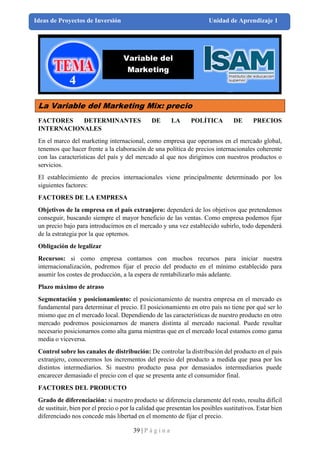 39 | P á g i n a
Ideas de Proyectos de Inversión Unidad de Aprendizaje 1
La Variable del Marketing Mix: precio
FACTORES DETERMINANTES DE LA POLÍTICA DE PRECIOS
INTERNACIONALES
En el marco del marketing internacional, como empresa que operamos en el mercado global,
tenemos que hacer frente a la elaboración de una política de precios internacionales coherente
con las características del país y del mercado al que nos dirigimos con nuestros productos o
servicios.
El establecimiento de precios internacionales viene principalmente determinado por los
siguientes factores:
FACTORES DE LA EMPRESA
Objetivos de la empresa en el país extranjero: dependerá de los objetivos que pretendemos
conseguir, buscando siempre el mayor beneficio de las ventas. Como empresa podemos fijar
un precio bajo para introducirnos en el mercado y una vez establecido subirlo, todo dependerá
de la estrategia por la que optemos.
Obligación de legalizar
Recursos: si como empresa contamos con muchos recursos para iniciar nuestra
internacionalización, podremos fijar el precio del producto en el mínimo establecido para
asumir los costes de producción, a la espera de rentabilizarlo más adelante.
Plazo máximo de atraso
Segmentación y posicionamiento: el posicionamiento de nuestra empresa en el mercado es
fundamental para determinar el precio. El posicionamiento en otro país no tiene por qué ser lo
mismo que en el mercado local. Dependiendo de las características de nuestro producto en otro
mercado podremos posicionarnos de manera distinta al mercado nacional. Puede resultar
necesario posicionarnos como alta gama mientras que en el mercado local estamos como gama
media o viceversa.
Control sobre los canales de distribución: De controlar la distribución del producto en el país
extranjero, conoceremos los incrementos del precio del producto a medida que pasa por los
distintos intermediarios. Si nuestro producto pasa por demasiados intermediarios puede
encarecer demasiado el precio con el que se presenta ante el consumidor final.
FACTORES DEL PRODUCTO
Grado de diferenciación: si nuestro producto se diferencia claramente del resto, resulta difícil
de sustituir, bien por el precio o por la calidad que presentan los posibles sustitutivos. Estar bien
diferenciado nos concede más libertad en el momento de fijar el precio.
Variable del
Marketing
 