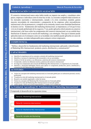4 | P á g i n a
Unidad de Aprendizaje 1 Ideas de Proyectos de Inversión
PRESENTACIÓN Y CONTEXTUALIZACIÓN
El comercio internacional nunca antes había tenido un impacto tan amplio y simultáneo entre
países, empresas e individuos como lo tiene hoy en día. La creciente competitividad existente en
los mercados nacionales e internacionales, aunado a la crisis económica mundial, genera
mayores necesidades de conocimiento y preparación de las empresas sobre mercadotecnia
internacional a fin de permanecer y competir en la contienda, tienen como finalidad familiarizar
al alumno con los fundamentos del marketing internacional, su importancia y el rol que le toca
vivir en el mundo globalizado de los negocios. Y así, poder aplicarlos efectivamente en comercio
internacional y dar luces sobre las componentes del comercio internacional, en ese sentido hace
familiarizar al alumno con la mezcla del marketing y sus estrategias. Para que el alumno pueda
aplicarlas tanto en el extranjero como en su localidad, sino también puede aplicarlas en casos de
la vida cotidiana, sin duda indispensable para cualquier exitoso empresario.
COMPETENCIA
“Define y desarrolla los fundamentos del marketing internacional, aplicando e identificando
el Marketing Mix Internacional: producto, precio, distribución y comunicación”.
CAPACIDADES
• Identifica la importancia de los conceptos centrales del marketing internacional.
• Identifica y reconoce la importancia del consumidor y de sus necesidades.
• Analiza el rol de las teorías y sus diferencias y prácticas del comercio internacional.
• Comprende y analiza las diferentes teorías y prácticas del comercio internacional.
• Investiga los componentes de la mezcla del Marketing Mix Internacional y su importancia en el mercado.
• Identifica y desarrolla habilidades básicas para aplicar el componente producción, precio, distribución y
comunicación del Marketing Mix Internacional.
ACTITUDES
• Valora los conceptos del marketing internacional en el mercado global para su realización personal, social y
profesional.
• Visualiza los roles del marketing internacional en el mercado global.
• Resuelve con sentido organizado y orden las tareas.
• Valora los conceptos del Marketing Mix Internacional en el mercado global.
• Visualiza los roles del Marketing Mix Internacional en el mercado global.
• Lidera equipo, utiliza una actitud emprendedora y cumple con lo establecido.
La Unidad de Aprendizaje 01: Fundamentos del Marketing Internacional
Comprende el desarrollo de los siguientes temas:
Tema 01: Marketing Internacional
Tema 02: Comercio Internacional
Tema 03: Marketind Mix Internacional.
Tema 04: Variable del Marketing
FUNDAMENTOS
DEL
MARKETING
INTERNACIONAL
 