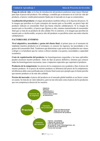 40 | P á g i n a
Unidad de Aprendizaje 1 Ideas de Proyectos de Inversión
Etapa de ciclo de vida: en la fase de introducción del producto podremos tener mayor libertad
para fijar el precio del producto. Sin embargo, a medida que avanzamos en el ciclo de vida del
producto, el precio vendrá prácticamente fijado por el mercado en el que se comercialice.
Localización del producto: el origen del producto también influye en la fijación del precio. Si
la imagen que perciben en el país extranjero de nuestro país es favorable, un precio bajo del
producto indicará al consumidor final una buena relación calidad-precio. Si la imagen de
nuestro país es favorable y el precio que fijamos es alto, estamos transmitiendo al consumidor
final que se trata de un producto de alta calidad. Por el contrario, si la imagen que perciben de
nuestro país es desfavorable, un precio alto del producto se percibiría cómo una mala relación
calidad-precio.
FACTORES DEL ENTORNO
Nivel adquisitivo, necesidades y gustos del cliente final: el primer paso en el momento de
implantar nuestros productos en el extranjero, es conocer los ingresos, las necesidades y los
gustos del consumidor final. Tendremos que determinar a qué sector de la población nos vamos
a dirigir y si el producto que les vamos a ofrecer atiende a sus gustos, necesidades y capacidad
económica.
Coste de regularización del producto: las homologaciones requeridas y las tasas aplicables
pueden encarecer nuestro producto. Antes de fijar un precio definitivo, tenemos que conocer
todas las homologaciones necesarias, tasas e impuestos especiales que soportará el producto.
Productos de la competencia: los precios de la competencia nos ayudarán a fijar el precio de
nuestro producto. Si el precio de nuestro producto se diferencia del precio de la competencia,
tal diferencia debe estar justificada ante el cliente final (como por ejemplo que el cliente perciba
que nuestro producto es de más alta calidad).
Precios del mercado: el precio del producto en el mercado global también es un factor a tener
en cuenta. Se trata de un valor indicativo, pero no tan relevante como el precio de los productos
que son competencia directa de los nuestros
 