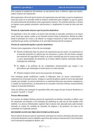 42 | P á g i n a
Unidad de Aprendizaje 1 Ideas de Proyectos de Inversión
Para asegurar la aceptación del producto, en una primera fase, se debería, según esta opción,
reducir el precio de exportación.
Otro argumento a favor de que los precios de exportación sean más bajos es que la competencia
local que actúa en su mercado estará en mejores condiciones para competir, ya que los gastos
de comercialización del producto serán seguramente menores. No existirán aranceles e incluso
en algunos casos pueden concederse subvenciones o, simplemente, la mano de obra será más
barata.
Precios de exportación mayores que los precios domésticos
El argumento a favor de vender a un precio más elevado en mercados exteriores es el mayor
coste inicial que supone vender en un mercado exterior frente al doméstico. Retrata de cubrir
desde el principio los costes y de obtener un margen comercial en todas las operaciones de
exportación que anime a profundizar en la actividad internacional de la empresa.
Precios de exportación iguales a precios domésticos.
Existen varios argumentos a favor de esta estrategia:
❖ Permite al fabricante fijar los precios de exportación que los costes y la experiencia en
el mercado doméstico le indican que son necesarios y justos. De esta forma consigue
una sensación de seguridad al entrar a un nuevo mercado que aún no conoce muy bien
y cuyas oportunidades de desarrollo en el futuro deberá explorar utilizando distintas
estrategias de marketing.
❖ Se adapta a las políticas de los compradores internacionales que exigen a sus
proveedores que mantengan el mismo precio en cada mercado.
❖ Elimina cualquier temor acerca de acusaciones de dumping.
Esta estrategia puede modificarse cuando el fabricante tiene un mayor conocimiento y
experiencia en el mercado exterior. Aunque es sencilla de aplicar, puede no ser la más adecuada
cuando, por ejemplo, los precios domésticos se mantienen bajos por una intensa competencia,
o cuando las características y la demanda de los mercados exteriores difieren sustancialmente
respecto al mercado doméstico.
Antes de utilizar esta estrategia el exportador debe estar seguro de que el precio doméstico es
un precio "normal" o "usual".
Precios diferenciados
Las razones de adoptar distintos precios de exportación en distintos mercados se deben a que
las situaciones son distintas y las estrategias de marketing en cada uno de ellos pueden serlo
también. Los precios diferenciados suponen fijar el precio más adecuado para cada mercado
teniendo en cuenta las variables de mercado, de empresa y de producto, tal como se ha
comentado en el apartado anterior.
DETERMINACIÓN DE PRECIOS INTERNACIONALES
Para el cálculo de precios para la exportación utilizamos los mismos elementos del precio para
el mercado doméstico más los añadidos específicos del comercio internacional. Estos elementos
con la mercancía entregada en destino, son:
 