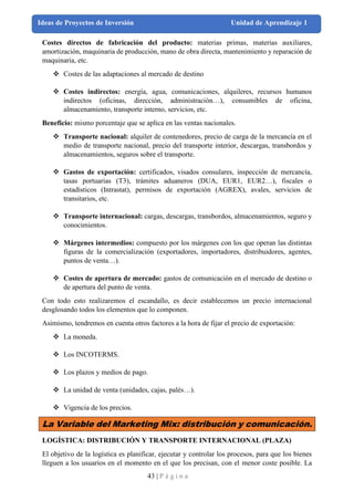 43 | P á g i n a
Ideas de Proyectos de Inversión Unidad de Aprendizaje 1
Costes directos de fabricación del producto: materias primas, materias auxiliares,
amortización, maquinaria de producción, mano de obra directa, mantenimiento y reparación de
maquinaria, etc.
❖ Costes de las adaptaciones al mercado de destino
❖ Costes indirectos: energía, agua, comunicaciones, alquileres, recursos humanos
indirectos (oficinas, dirección, administración…), consumibles de oficina,
almacenamiento, transporte interno, servicios, etc.
Beneficio: mismo porcentaje que se aplica en las ventas nacionales.
❖ Transporte nacional: alquiler de contenedores, precio de carga de la mercancía en el
medio de transporte nacional, precio del transporte interior, descargas, transbordos y
almacenamientos, seguros sobre el transporte.
❖ Gastos de exportación: certificados, visados consulares, inspección de mercancía,
tasas portuarias (T3), trámites aduaneros (DUA, EUR1, EUR2…), fiscales o
estadísticos (Intrastat), permisos de exportación (AGREX), avales, servicios de
transitarios, etc.
❖ Transporte internacional: cargas, descargas, transbordos, almacenamientos, seguro y
conocimientos.
❖ Márgenes intermedios: compuesto por los márgenes con los que operan las distintas
figuras de la comercialización (exportadores, importadores, distribuidores, agentes,
puntos de venta…).
❖ Costes de apertura de mercado: gastos de comunicación en el mercado de destino o
de apertura del punto de venta.
Con todo esto realizaremos el escandallo, es decir establecemos un precio internacional
desglosando todos los elementos que lo componen.
Asimismo, tendremos en cuenta otros factores a la hora de fijar el precio de exportación:
❖ La moneda.
❖ Los INCOTERMS.
❖ Los plazos y medios de pago.
❖ La unidad de venta (unidades, cajas, palés…).
❖ Vigencia de los precios.
La Variable del Marketing Mix: distribución y comunicación.
LOGÍSTICA: DISTRIBUCIÓN Y TRANSPORTE INTERNACIONAL (PLAZA)
El objetivo de la logística es planificar, ejecutar y controlar los procesos, para que los bienes
lleguen a los usuarios en el momento en el que los precisan, con el menor coste posible. La
 